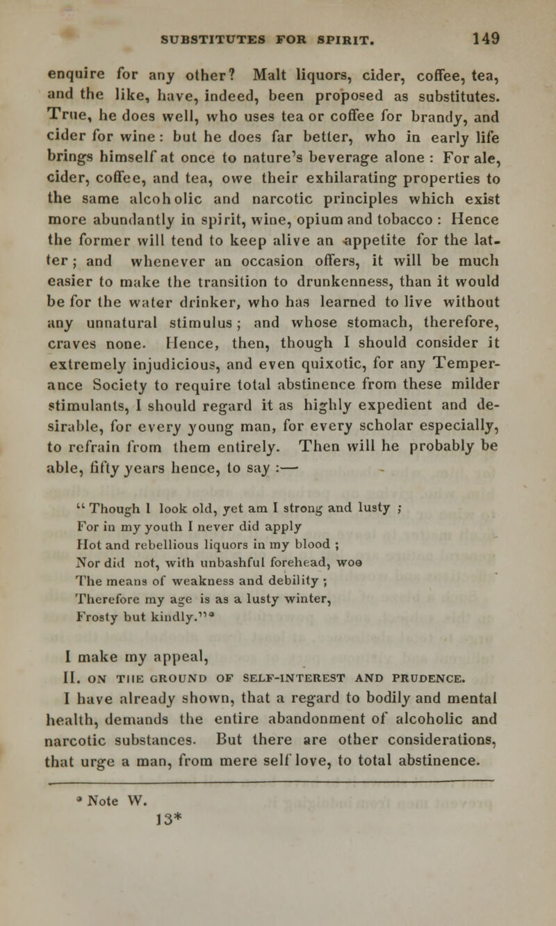 enquire for any other? Malt liquors, cider, coffee, tea, and the like, have, indeed, been proposed as substitutes. True, he does well, who uses tea or coffee for brandy, and cider for wine: but he does far better, who in early life brings himself at once to nature's beverage alone : For ale, cider, coffee, and tea, owe their exhilarating properties to the same alcoholic and narcotic principles which exist more abundantly in spirit, wine, opium and tobacco : Hence the former will tend to keep alive an appetite for the lat- ter ; and whenever an occasion offers, it will be much easier to make the transition to drunkenness, than it would be for the water drinker, who has learned to live without any unnatural stimulus; and whose stomach, therefore, craves none. Hence, then, though I should consider it extremely injudicious, and even quixotic, for any Temper- ance Society to require total abstinence from these milder stimulants, I should regard it as highly expedient and de- sirable, for every young man, for every scholar especially, to refrain from them entirely. Then will he probably be able, iifty years hence, to say :—  Though 1 look old, yet am I strong and lusty ; For in my youth I never did apply Hot and rebellious liquors in my blood ; Nor did not, with unbashful forehead, woo The means of weakness and debility ; Therefore my age is as a lusty winter, Frosty but kindly.* I make my appeal, II. ON THE GROUND OF SELF-INTEREST AND PRUDENCE. I have already shown, that a regard to bodily and mental health, demands the entire abandonment of alcoholic and narcotic substances. But there are other considerations, that urge a man, from mere self love, to total abstinence. * Note W. 13*