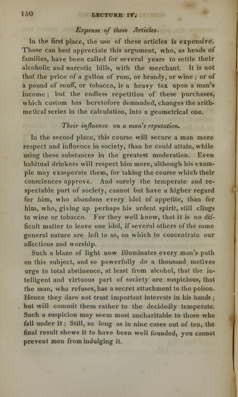 Expense of these Articles- In the first place, the use of these articles is expensive5. Those can best appreciate this argument, who, as heads of families, have been called for several years to settle their alcoholic and narcotic bills, with the merchant. It is not that the price of a gallon of rum, or brandy, or wine ; or of a pound of snuff, or tobacco, is a heavy tax upon a man's income ; but the endless repetition of these purchases, which custom has heretofore demanded, changes the arith- metical series in the calculation, into a geometrical one. Their influence on a man's reputation. In the second place, this course will secure a man more respect and influence in society, than he could attain, while using these substances in the greatest moderation. Even habitual drinkers will respect him more, although his exam- ple may exasperate them, for taking the course which their consciences approve. And surely the temperate and re- spectable part of society, cannot but have a higher regard for him, who abandons every idol of appetite, than for him, who, giving up perhaps his ardent spirit, still clings to wine or tobacco. For they well know, that it is no dif- ficult matter to leave one idol, if several others of the same general nature are left to us, on which to concentrate our affections and worship. Such a blaze of light now illuminates every man's path on this subject, and so powerfully do a thousand motives urge to total abstinence, at least from alcohol, that the in- telligent and virtuous part of society are suspicious, that the man, who refuses, has a secret attachment to the poison. Hence they dare not trust important interests in his hands ; but will commit them rather to the decidedly temperate. Such a suspicion may seem most uncharitable to those who fall under it: Still, so long as in nine cases out of ten, the final result shows it to have been well founded, you cannot prevent men from indulging it.