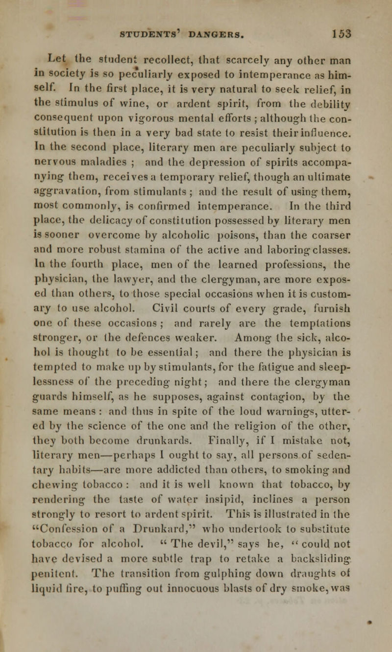 Let the student recollect, that scarcely any other man in society is so peculiarly exposed to intemperance as him- self. In the first place, it is very natural to seek relief, in the stimulus of wine, or ardent spirit, from the debility consequent upon vigorous mental efforts ; although the con- stitution is then in a very bad state to resist their influence. In the second place, literary men are peculiarly subject to nervous maladies ; and the depression of spirits accompa- nying them, receives a temporary relief, though an ultimate aggravation, from stimulants; and the result of using them, most commonly, is confirmed intemperance. In the third place, the delicacy of constitution possessed by literary men is sooner overcome by alcoholic poisons, than the coarser and more robust stamina of the active and laboring classes. In the fourth place, men of the learned professions, the physician, the lawyer, and the clergyman, are more expos- ed than others, to those special occasions when it is custom- ary to use alcohol. Civil courts of every grade, furnish one of these occasions ; and rarely are the temptations stronger, or the defences weaker. Among the sick, alco- hol is thought to be essential; and there the physician is tempted to make up by stimulants, for the fatigue and sleep- lessness of the preceding night; and there the clergyman guards himself, as he supposes, against contagion, by the same means : and thus in spite of the loud warnings, utter- ed by the science of the one and the religion of the other, they both become drunkards. Finally, if I mistake not, literary men—perhaps 1 ought to say, all persons of seden- tary habits—are more addicted than others, to smoking and chewing tobacco : and it is well known that tobacco, by rendering the taste of water insipid, inclines a person strongly to resort to ardent spirit. This is illustrated in the Confession of a Drunkard, who undertook to substitute tobacco for alcohol.  The devil, says he,  could not have devised a more subtle trap to retake a backsliding penitent. The transition from gulphing down draughts of liquid fire, to puffing out innocuous blasts of dry smoke, was