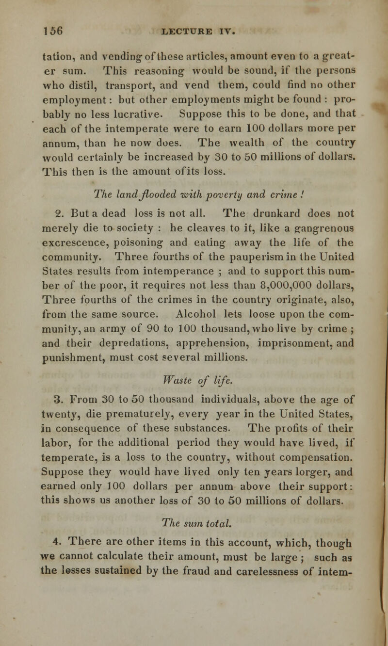 tation, and vending of these articles, amount even to a great- er sum. This reasoning would be sound, if the persons who distil, transport, and vend them, could find no other employment: but other employments might be found : pro- bably no less lucrative. Suppose this to be done, and that each of the intemperate were to earn 100 dollars more per annum, than he now does. The wealth of the country would certainly be increased by 30 to 50 millions of dollars. This then is the amount ofits loss. The land flooded with poverty and crime ! 2. But a dead loss is not all. The drunkard does not merely die to society : he cleaves to it, like a gangrenous excrescence, poisoning and eating away the life of the community. Three fourths of the pauperism in the United States results from intemperance ; and to support this num- ber of the poor, it requires not less than 8,000,000 dollars, Three fourths of the crimes in the country originate, also, from the same source. Alcohol lets loose upon the com- munity, an army of 90 to 100 thousand, who live by crime ; and their depredations, apprehension, imprisonment, and punishment, must cost several millions. Waste of life. 3. From 30 to 50 thousand individuals, above the age of twenty, die prematurely, every year in the United States, in consequence of these substances. The profits of their labor, for the additional period they would have lived, if temperate, is a loss to the country, without compensation. Suppose they would have lived only ten years lorger, and earned only 100 dollars per annum above their support: this shows us another loss of 30 to 50 millions of dollars. The sum total. 4. There are other items in this account, which, though we cannot calculate their amount, must be large ; such as the lasses sustained by the fraud and carelessness of intern-