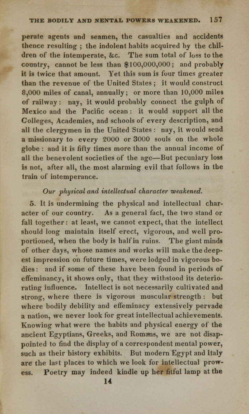 perate agents and seamen, the casualties and accidents thence resulting ; the indolent habits acquired by the chil- dren of the intemperate, &c. The sum total of loss to the country, cannot be less than $100,000,000; and probably it is twice that amount. Yet this sum is four times greater than the revenue of the United States; it would construct 8,000 miles of canal, annually; or more than 10,000 miles of railway: nay, it would probably connect the gulph of Mexico and the Pacific ocean : it would support all the Colleges, Academies, and schools of every description, and all the clergymen in the United Slates : nay, it would send a missionary to every 2000 or 3000 souls on the whole globe : and it is fifty times more than the annual income of all the benevolent societies of the age—But pecuniary loss is not, after all, the most alarming evil that follows in the train of intemperance. Our physical and intellectual character weakened. 5. It is undermining the physical and intellectual char- acter of our country. As a general fact, the two stand or fall together: at least, we cannot expect, that the intellect should long maintain itself erect, vigorous, and well pro- portioned, when the body is half in ruins. The giant minds of other days, whose names and works will make the deep- est impression on future times, were lodged in vigorous bo- dies : and if some of these have been found in periods of effeminancy, it shows only, that they withstood its deterio- rating influence. Intellect is not necessarily cultivated and strong, where there is vigorous muscular strength : but where bodily debility and effeminacy extensively pervade a nation, we never look for great intellectual achievements. Knowing what were the habits and physical energy of the ancient Egyptians, Greeks, and Romans, we are not disap- pointed to find the display of a correspondent mental power, such as their history exhibits. But modern Egypt and Italy are the last places to which we look for intellectual prow- ess. Poetry may indeed kindle up her fitful lamp at the 14