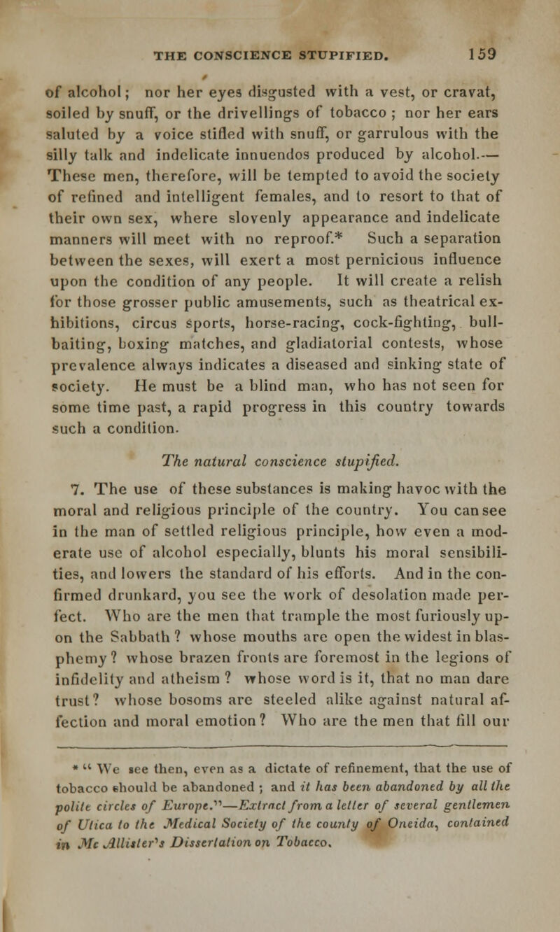 of alcohol; nor her eyes disgusted with a vest, or cravat, soiled by snuff, or the drivellings of tobacco ; nor her ears saluted by a voice stifled witb snuff, or garrulous with the silly talk and indelicate innuendos produced by alcohol.— These men, therefore, will be tempted to avoid the society of refined and intelligent females, and to resort to that of their own sex, where slovenly appearance and indelicate manners will meet with no reproof.* Such a separation between the sexes, will exert a most pernicious influence upon the condition of any people. It will create a relish for those grosser public amusements, such as theatrical ex- hibitions, circus sports, horse-racing, cock-fighting, bull- baiting, boxing matches, and gladiatorial contests, whose prevalence always indicates a diseased and sinking state of society. He must be a blind man, who has not seen for some time past, a rapid progress in this country towards such a condition. The natural conscience stupified. 7. The use of these substances is making havoc with the moral and religious principle of the country. You can see in the man of settled religious principle, how even a mod- erate use of alcohol especially, blunts his moral sensibili- ties, and lowers the standard of his efforts. And in the con- firmed drunkard, you see the work of desolation made per- fect. Who are the men that trample the most furiously up- on the Sabbath? whose mouths are open the widest in blas- phemy? whose brazen fronts are foremost in the legions of infidelity and atheism ? whose word is it, that no man dare trust? whose bosoms are steeled alike against natural af- fection and moral emotion? Who are the men that fill our * M We see then, even as a dictate of refinement, that the use of tobacco ehould be abandoned ; and it has been abandoned by all the politt circles of Europe.'''1—Extract from a letter of several gentlemen of Utica to the Medical Society of the county of Oneida, contained in Mc Allisler^s Dissertation on Tobacco.