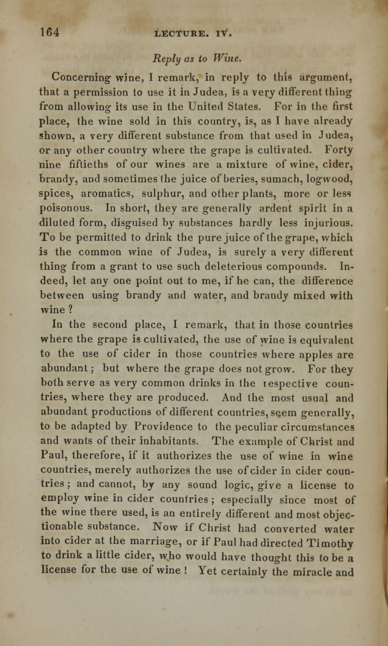 Reply as to Wine. Concerning w5ne, I remark, in reply to this argument, that a permission to use it in Judea, is a very different thing from allowing its use in the United States. For in the first place, the wine sold in this country, is, as I have already shown, a very different substance from that used in Judea, or any other country where the grape is cultivated. Forty nine fiftieths of our wines are a mixture of wine, cider, brandy, and sometimes the juice of beries, sumach, logwood, spices, aromatics, sulphur, and other plants, more or less poisonous. In short, they are generally ardent spirit in a diluted form, disguised by substances hardly less injurious. To be permitted to drink the pure juice of the grape, which is the common wine of Judea, is surely a very different thing from a grant to use such deleterious compounds. In- deed, let any one point out to me, if he can, the difference between using brandy and water, and brandy mixed with wine ? In the second place, I remark, that in those countries where the grape is cultivated, the use of wine is equivalent to the use of cider in those countries where apples are abundant; but where the grape does not grow. For they both serve as very common drinks in the respective coun- tries, where they are produced. And the most usual and abundant productions of different countries, seem generally, to be adapted by Providence to the peculiar circumstances and wants of their inhabitants. The example of Christ and Paul, therefore, if it authorizes the use of wine in wine countries, merely authorizes the use of cider in cider coun- tries ; and cannot, by any sound logic, give a license to employ wine in cider countries ; especially since most of the wine there used, is an entirely different and most objec- tionable substance. Now if Christ had converted water into cider at the marriage, or if Paul had directed Timothy to drink a little cider, wvho would have thought this to be a license for the use of wine ! Yet certainly the miracle and