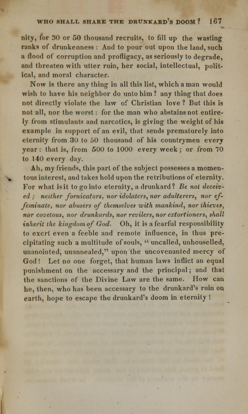 nity, for 30 or 50 thousand recruits, to fill up the wasting ranks of drunkenness : And to pour out upon the land, such a flood of corruption and profligacy, as seriously to degrade, and threaten with utter ruin, her social, intellectual, polit- ical, and moral character. Now is there any thing in all this list, which a man would wish to have his neighbor do unto him ? any thing that does not directly violate the law of Christian love ? But this is not all, nor the worst: for the man who abstains not entire- ly from stimulants and narcotics, is giving the weight of his example in support of an evil, that sends prematurely into eternity from 30 to 50 thousand of his countrymen every year: that is, from 500 to 1000 every week; or from 70 to 140 every day. Ah, my friends, this part of the subject possesses a momen- tous interest, and takes hold upon the retributions of eternity. For what is it to go into eternity, a drunkard? Be not deceiv- ed ; neither fornicators, nor idolaters, nor adulterers, nor ef- feminate, nor abusers of themselves with mankind, nor thieves, nor covetous, nor drunkards, nor revilers, nor extortioners, shall inherit the kingdom of God. Oh, it is a fearful responsibility to exert even a feeble and remote influence, in thus pre- cipitating such a multitude of souls,  uncalled, unhouselled, unanointed, unannealed, upon the uncovenanted mercy of God ! Let no one forget, that human laws inflict an equal punishment on the accessary and the principal; and that the sanctions of the Divine Law are the same. How can he, then, who has been accessary to the drunkard's ruin on earth, hope to escape the drunkard's doom in eternity 1