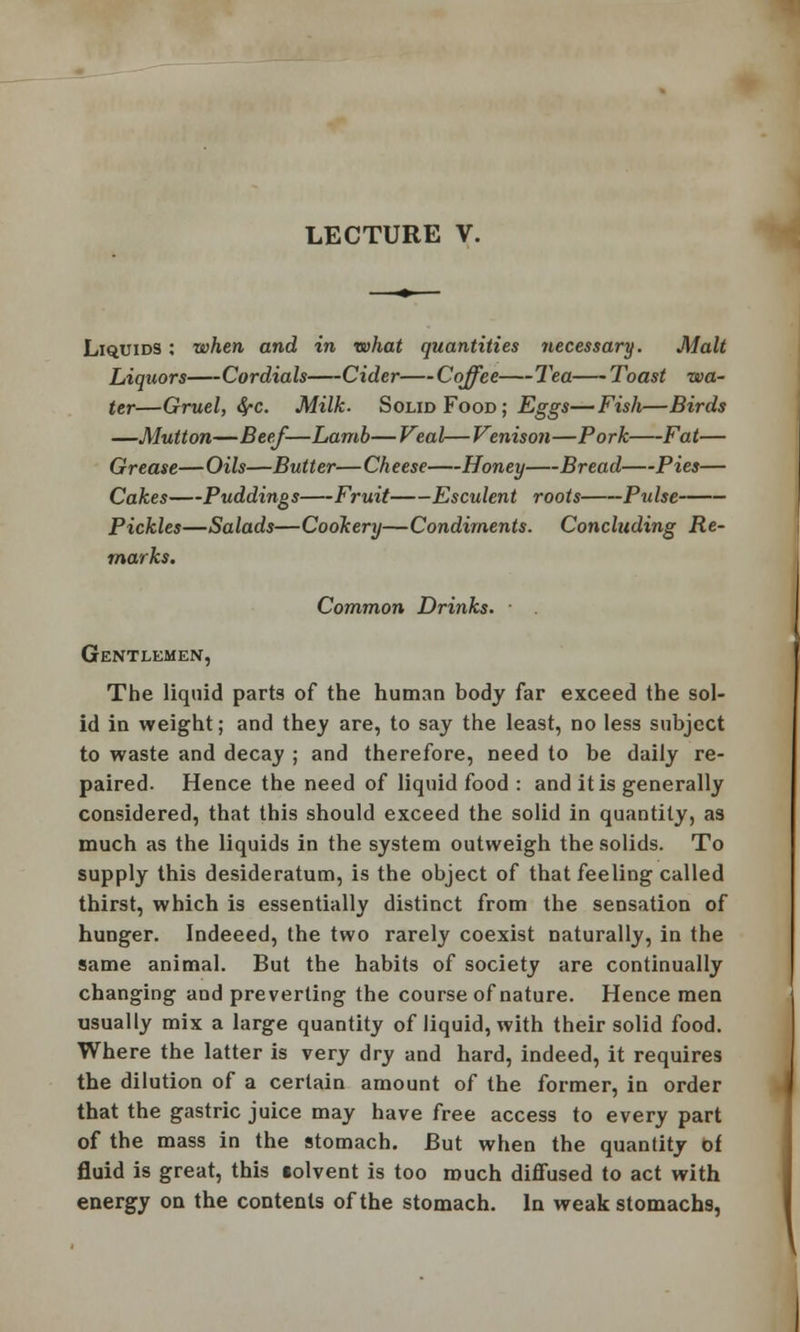 LECTURE V. Liquids : when and in what quantities necessary. Malt Liquors Cordials Cider Coffee Tea Toast wa- ter—Gruel, fyc. Milk. Solid Food ; Eggs—Fish—Birds —Mutton—Beef—Lamb— Veal— Venison—Pork Fat— Grease—Oils—Butter—Cheese Honey Bread Pies— Cakes Puddings Fruit Esculent roots Pulse Pickles—Salads—Cookery—Condiments. Concluding Re- marks. Common Drinks. Gentlemen, The liquid parts of the human body far exceed the sol- id in weight; and they are, to say the least, no less subject to waste and decay ; and therefore, need to be daily re- paired. Hence the need of liquid food : and it is generally considered, that this should exceed the solid in quantity, as much as the liquids in the system outweigh the solids. To supply this desideratum, is the object of that feeling called thirst, which is essentially distinct from the sensation of hunger. Indeeed, the two rarely coexist naturally, in the same animal. But the habits of society are continually changing and preverting the course of nature. Hence men usually mix a large quantity of liquid, with their solid food. Where the latter is very dry and hard, indeed, it requires the dilution of a certain amount of the former, in order that the gastric juice may have free access to every part of the mass in the stomach. But when the quantity of fluid is great, this «olvent is too much diffused to act with energy on the contents of the stomach. In weak stomachs,