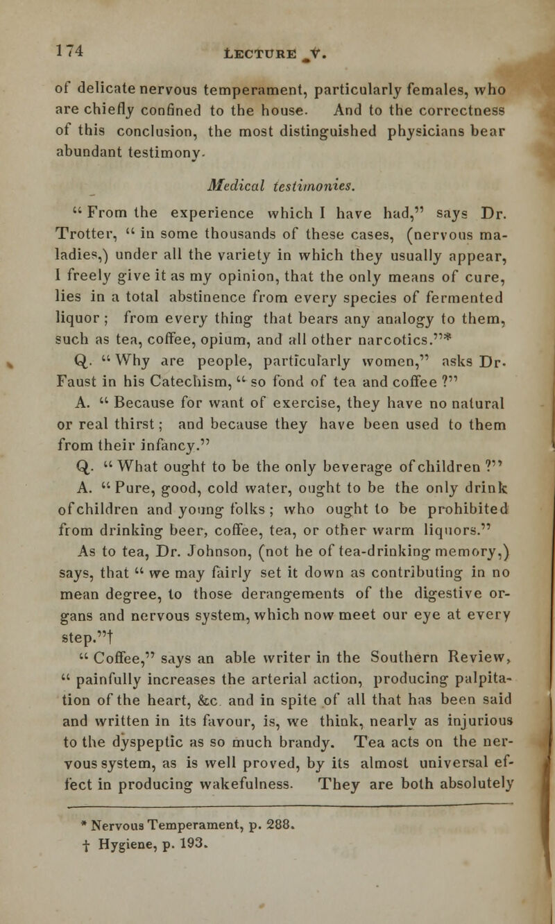 of delicate nervous temperament, particularly females, who are chiefly confined to the house. And to the correctness of this conclusion, the most distinguished physicians bear abundant testimony. Medical testimonies.  From the experience which I have had, says Dr. Trotter,  in some thousands of these cases, (nervous ma- ladies,) under all the variety in which they usually appear, 1 freely give it as my opinion, that the only means of cure, lies in a total abstinence from every species of fermented liquor; from every thing that bears any analogy to them, such as tea, coffee, opium, and all other narcotics.* Q. Why are people, particularly women, asks Dr- Faust in his Catechism,  so fond of tea and coffee ? A.  Because for want of exercise, they have no natural or real thirst; and because they have been used to them from their infancy. Q,. What ought to be the only beverage of children ? A. Pure, good, cold water, ought to be the only drink ofchildren and young folks ; who ought to be prohibited from drinking beer, coffee, tea, or other warm liquors. As to tea, Dr. Johnson, (not he of tea-drinking memory,) says, that  we may fairly set it down as contributing in no mean degree, to those derangements of the digestive or- gans and nervous system, which now meet our eye at every step.t  Coffee, says an able writer in the Southern Review,  painfully increases the arterial action, producing palpita- tion of the heart, &c and in spite of all that has been said and written in its favour, is, we think, nearly as injurious to the dyspeptic as so much brandy. Tea acts on the ner- vous system, as is well proved, by its almost universal ef- fect in producing wakefulness. They are both absolutely * Nervous Temperament, p. 288. •J- Hygiene, p. 193.