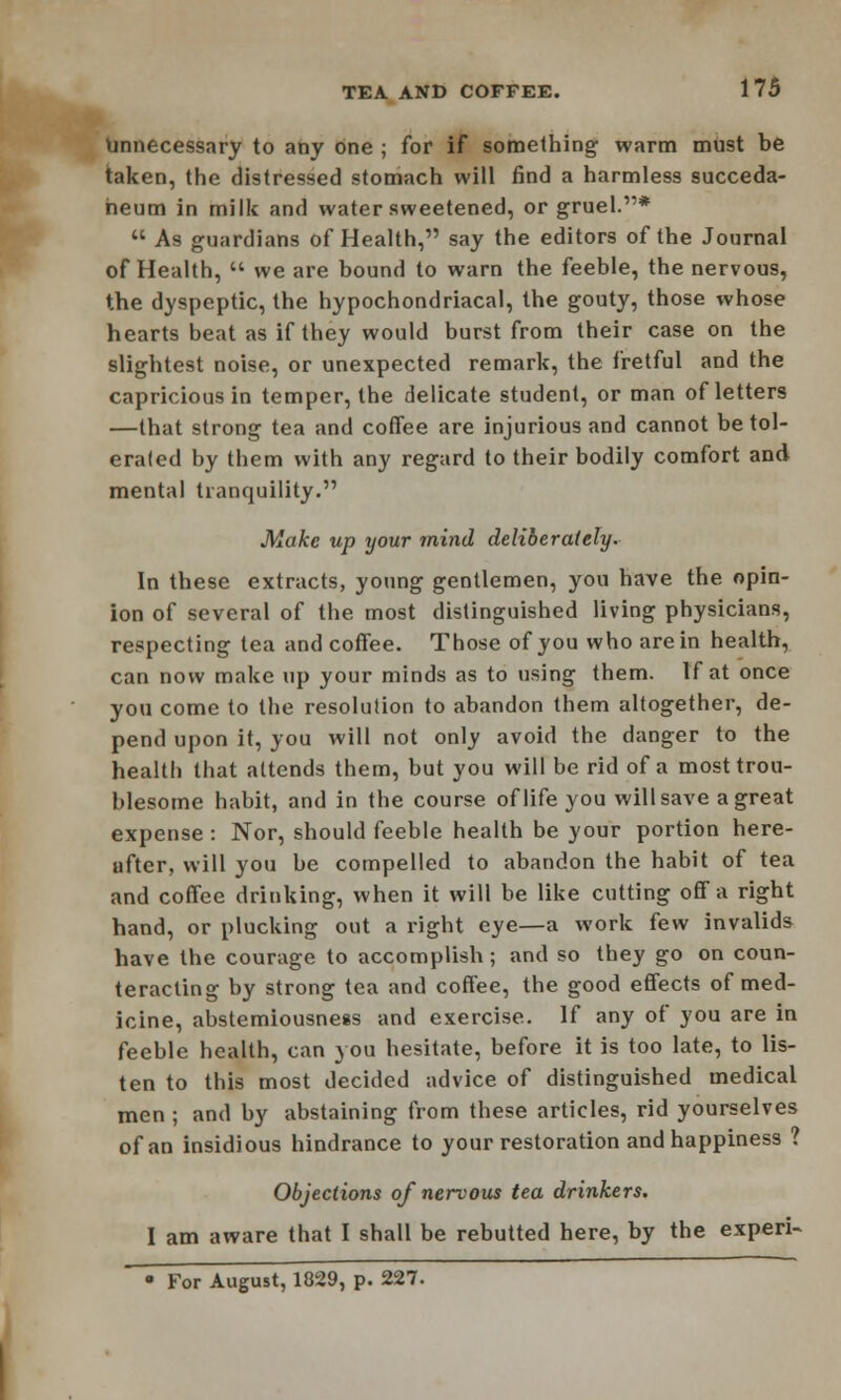 Unnecessary to any one ; for if something warm must be taken, the distressed stomach will find a harmless succeda- heum in milk and water sweetened, or gruel.*  As guardians of Health, say the editors of the Journal of Health,  we are bound to warn the feeble, the nervous, the dyspeptic, the hypochondriacal, the gouty, those whose hearts beat as if they would burst from their case on the slightest noise, or unexpected remark, the fretful and the capricious in temper, the delicate student, or man of letters —that strong tea and coffee are injurious and cannot be tol- erated by them with any regard to their bodily comfort and mental tranquility. Make up your mind deliberately. In these extracts, young gentlemen, you have the opin- ion of several of the most distinguished living physicians, respecting tea and coffee. Those of you who are in health, can now make up your minds as to using them. If at once you come to the resolution to abandon them altogether, de- pend upon it, you will not only avoid the danger to the health that attends them, but you will be rid of a most trou- blesome habit, and in the course of life you will save a great expense : Nor, should feeble health be your portion here- ufter, will you be compelled to abandon the habit of tea and coffee drinking, when it will be like cutting off a right hand, or plucking out a right eye—a work few invalids have the courage to accomplish; and so they go on coun- teracting by strong tea and coffee, the good effects of med- icine, abstemiousness and exercise. If any of you are in feeble health, can you hesitate, before it is too late, to lis- ten to this most decided advice of distinguished medical men ; and by abstaining from these articles, rid yourselves of an insidious hindrance to your restoration and happiness ? Objections of nervous tea drinkers. I am aware that I shall be rebutted here, by the experi- • For August, 1829, p. 227.