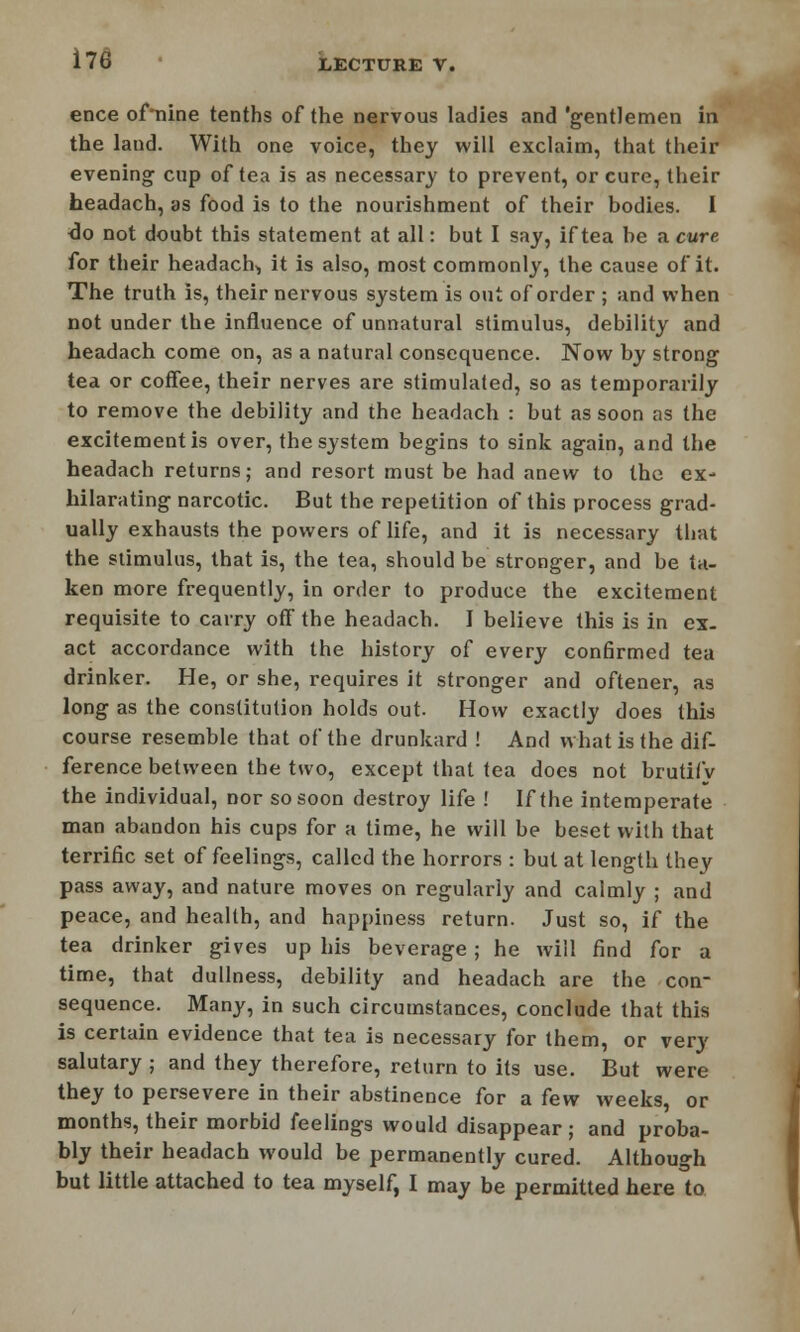 ence of'nine tenths of the nervous ladies and 'gentlemen in the land. With one voice, they will exclaim, that their evening cup of tea is as necessary to prevent, or cure, their headach, as food is to the nourishment of their bodies. I do not doubt this statement at all: but I say, if tea be a cure for their headachy it is also, most commonly, the cause of it. The truth is, their nervous system is out of order ; and when not under the influence of unnatural stimulus, debility and headach come on, as a natural consequence. Now by strong tea or coffee, their nerves are stimulated, so as temporarily to remove the debility and the headach : but as soon as the excitement is over, the system begins to sink again, and the headach returns; and resort must be had anew to the ex- hilarating narcotic. But the repetition of this process grad- ually exhausts the powers of life, and it is necessary that the stimulus, that is, the tea, should be stronger, and be ta- ken more frequently, in order to produce the excitement requisite to carry off the headach. I believe this is in ex- act accordance with the history of every confirmed tea drinker. He, or she, requires it stronger and oftener, as long as the constitution holds out. How exactly does this course resemble that of the drunkard ! And what is the dif- ference between the two, except that tea does not brutifv the individual, nor so soon destroy life ! If the intemperate man abandon his cups for a time, he will be beset with that terrific set of feelings, called the horrors : but at length they pass away, and nature moves on regularly and calmly ; and peace, and health, and happiness return. Just so, if the tea drinker gives up his beverage; he will find for a time, that dullness, debility and headach are the con- sequence. Many, in such circumstances, conclude that this is certain evidence that tea is necessary for them, or very salutary ; and they therefore, return to its use. But were they to persevere in their abstinence for a few weeks, or months, their morbid feelings would disappear; and proba- bly their headach would be permanently cured. Although but little attached to tea myself, I may be permitted here to