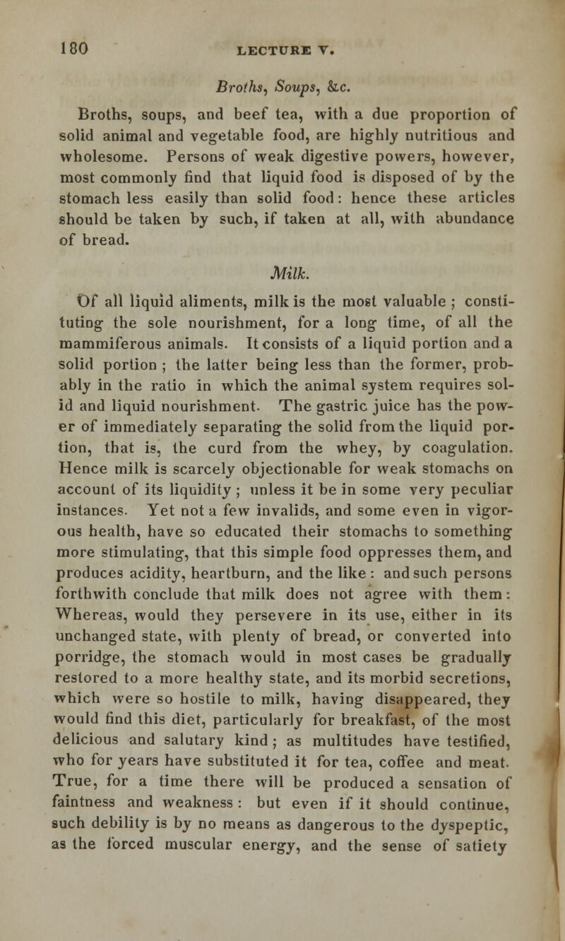 Broths, Soups, &c. Broths, soups, and beef tea, with a due proportion of solid animal and vegetable food, are highly nutritious and wholesome. Persons of weak digestive powers, however, most commonly find that liquid food is disposed of by the stomach less easily than solid food: hence these articles should be taken by such, if taken at all, with abundance of bread. Milk. Of all liquid aliments, milk is the most valuable ; consti- tuting the sole nourishment, for a long time, of all the mammiferous animals. It consists of a liquid portion and a solid portion ; the latter being less than the former, prob- ably in the i-atio in which the animal system requires sol- id and liquid nourishment. The gastric juice has the pow- er of immediately separating the solid from the liquid por- tion, that is, the curd from the whey, by coagulation. Hence milk is scarcely objectionable for weak stomachs on account of its liquidity ; unless it be in some very peculiar instances. Yet not a few invalids, and some even in vigor- ous health, have so educated their stomachs to something more stimulating, that this simple food oppresses them, and produces acidity, heartburn, and the like: and such persons forthwith conclude that milk does not agree with them: Whereas, would they persevere in its use, either in its unchanged state, with plenty of bread, or converted into porridge, the stomach would in most cases be gradually restored to a more healthy state, and its morbid secretions, which were so hostile to milk, having disappeared, they would find this diet, particularly for breakfast, of the most delicious and salutary kind ; as multitudes have testified, who for years have substituted it for tea, coffee and meat. True, for a time there will be produced a sensation of faintness and weakness : but even if it should continue, such debility is by no means as dangerous to the dyspeptic, as the forced muscular energy, and the sense of satiety