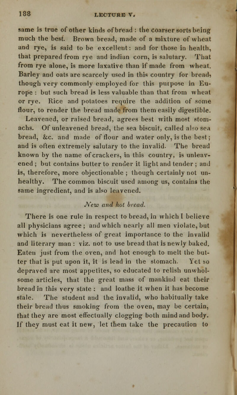 same is true of other kinds of bread : the coarser sorts being much the best. Brown bread, made of a mixture of wheat and rye, is said to be excellent: and for those in health, that prepared from rye and indian corn, is salutary. That from rye alone, is more laxative than if made from wheat. Barley and oats are scarcely used in this country for breads though very commonly employed for this purpose in Eu- rope : but such bread is less valuable than that from wheat or rye. Rice and potatoes require the addition of some flour, to render the bread made from them easily digestible. Leavened, or raised bread, agrees best with most stom- achs. Of unleavened bread, the sea biscuit, called also soa bread, &c. and made of flour and water only, is the best; and is often extremely salutary to the invalid. The bread known by the name of crackers, in this country, is unleav- ened ; but contains butter to render it light and tender ; anil is, therefore, more objectionable ; though certainly not un- healthy. The common biscuit used among us, contains the same ingredient, and is also leavened. New and hoi bread. There is one rule in respect to bread, in which I believe all physicians agree ; and which nearly all men violate, but which is nevertheless of great importance to the invalid and literary man : viz. not to use bread that is newly baked. Eaten just from the oven, and hot enough to melt the but- ter that is put upon it, it is lead in the stomach. Yet so depraved are most appetites, so educated to relish unwhol- some articles, that the great mass of mankind eat their bread in this very state : and loathe it when it has become stale. The student and the invalid, who habitually take their bread thus smoking from the oven, may be certain, that they are most effectually clogging both mind and body. If they must eat it new, let them take the precaution to