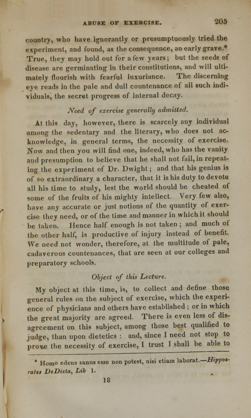 country, who have ignorantly or presumptuously tried the experiment, and found, as the consequence, an early grave* True, they may hold out for a few years; but the seeds of disease are germinating in their constitutions, and will ulti- mately flourish with fearful luxuriance. The discerning eye reads in the pale and dull countenance of all such indi- viduals, the secret progress of internal decay. Need of exercise generally admitted. At this day, however, there is scarcely any individual among the sedentary and the literary, who does not ac- knowledge, in general terms, the necessity of exercise. Now and then you will find one, indeed, who has the vanity and presumption to believe that he shall not fail, in repeat- ing the experiment of Dr. Dwight; and that his genius is of so extraordinary a character, that it is his duty to devote all his time to study, lest the world should be cheated of some of the fruits of his mighty intellect. Very few also, have any accurate or just notions of the quantity of exer- cise they need, or of the time and manner in which it should be taken. Hence half enough is not taken ; and much of the other half, is productive of injury instead of benefit. We need not wonder, therefore, at the multitude of pale, cadaverous countenances, that are seen at our colleges and preparatory schools. Object of this Lecture. My object at this time, is, to collect and define those general rules on the subject of exercise, which the experi- ence of physicians and others have established ; or in which the great majority are agreed. There is even less of dis- agreement on this subject, among those best qualified to judge, than upon dietetics : and, since I need not stop to prone the necessity of exercise, I trust I shall be able to * Homo edens sanus esse non potest, nisi etiam laborat.—Hippot- ratct DeDieta, Lib 1. 18