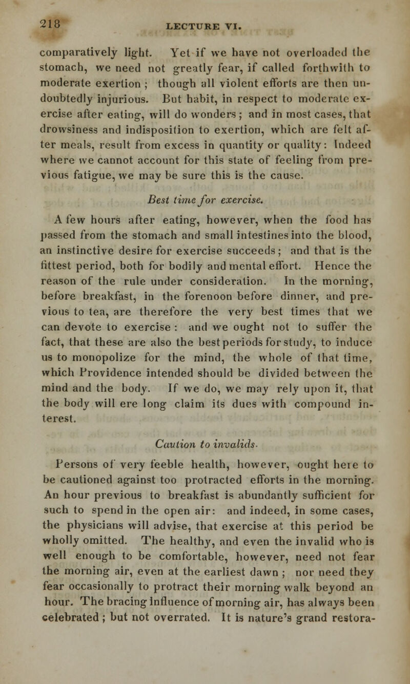 comparatively light. Yet if we have not overloaded the stomach, we need not greatly fear, if called forthwith to moderate exertion ; though all violent efforts are then un- doubtedly injurious. But habit, in respect to moderate ex- ercise after eating, will do wonders ; and in most cases, that drowsiness and indisposition to exertion, which are felt af- ter meals, result from excess in quantity or quality: Indeed where we cannot account for this state of feeling from pre- vious fatigue, we may be sure this is the cause. Best time for exercise. A few hours after eating, however, when the food has passed from the stomach and small intestines into the blood, an instinctive desire for exercise succeeds; and that is the fittest period, both for bodily and mental effort. Hence the reason of the rule under consideration. In the morning, before breakfast, in the forenoon before dinner, and pre- vious to tea, are therefore the very best times that we can devote to exercise : and we ought not to suffer the fact, that these are also the best periods for study, to induce us to monopolize for the mind, the whole of that time, which Providence intended should be divided between the mind and the body. If we do, we may rely upon it, that the body will ere long claim its dues with compound in- terest. Caution to invalids- Persons of very feeble health, however, ought heie to be cautioned against too protracted efforts in the morning. An hour previous to breakfast is abundantly sufficient for such to spend in the open air: and indeed, in some cases, the physicians will advise, that exercise at this period be wholly omitted. The healthy, and even the invalid who is well enough to be comfortable, however, need not fear the morning air, even at the earliest dawn ; nor need they fear occasionally to protract their morning walk beyond an hour. The bracing influence of morning air, has always been celebrated; but not overrated. It is nature's grand restora-