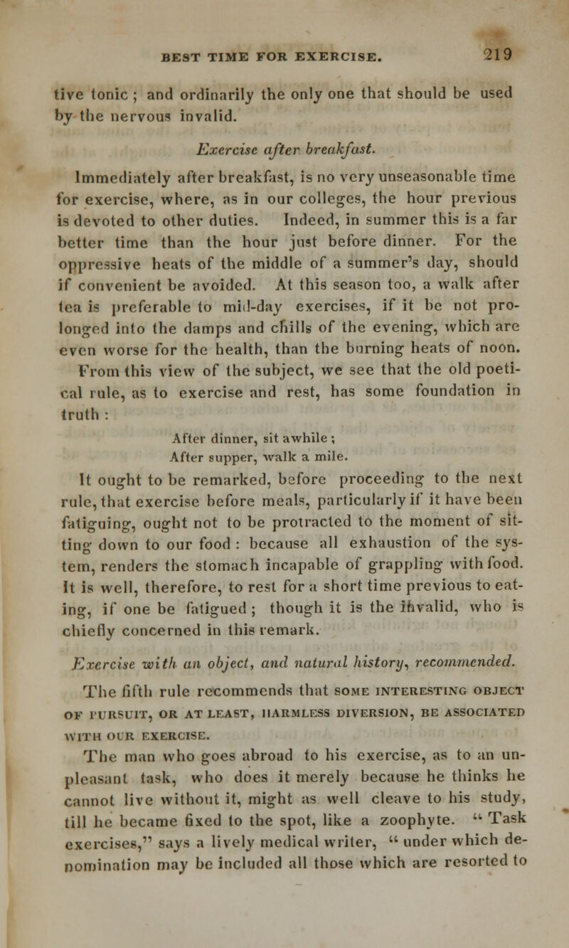 tive tonic ; and ordinarily the only one that should be used by tbe nervous invalid. Exercise after breakfast. Immediately after breakfast, is no very unseasonable time for exercise, where, as in our colleges, the hour previous is devoted to other duties. Indeed, in summer this is a far better time than the hour just before dinner. For the oppressive heats of tbe middle of a summer's day, should if convenient be avoided. At this season too, a walk after tea i* preferable to mid-day exercises, if it be not pro- longed into the damps and chills of the evening, which are even worse for the health, than the burning heats of noon. From this view of the subject, we see that the old poeti- cal rule, as to exercise and rest, has some foundation in truth : After dinner, sit awhile ; After supper, walk a mile. It ought to be remarked, before proceeding to tbe next rule, that exercise before meals, particularly if it have been fatiguing, ought not to be protracted to the moment of sit- ting down to our food : because all exhaustion of the sys- tem, renders the stomach incapable of grappling with food. It is well, therefore, to rest for a short time previous to eat- ing, if one be fatigued; though it is the invalid, who is chiefly concerned in this remark. Exercise with an object, and natural history, recommended. The fifth rule recommends that some interesting object OF 1URPUIT, OR AT LEAST, HARMLESS DIVERSION, BE ASSOCIATED Willi OCR EXERCISE. The man who goes abroad to his exercise, as to an un- pleasant task, who does it merely because he thinks he cannot live without it, might as well cleave to his study, till he became fixed to the spot, like a zoophyte. u Task exercises, says a lively medical writer,  under which de- nomination may be included all those which are resorted to