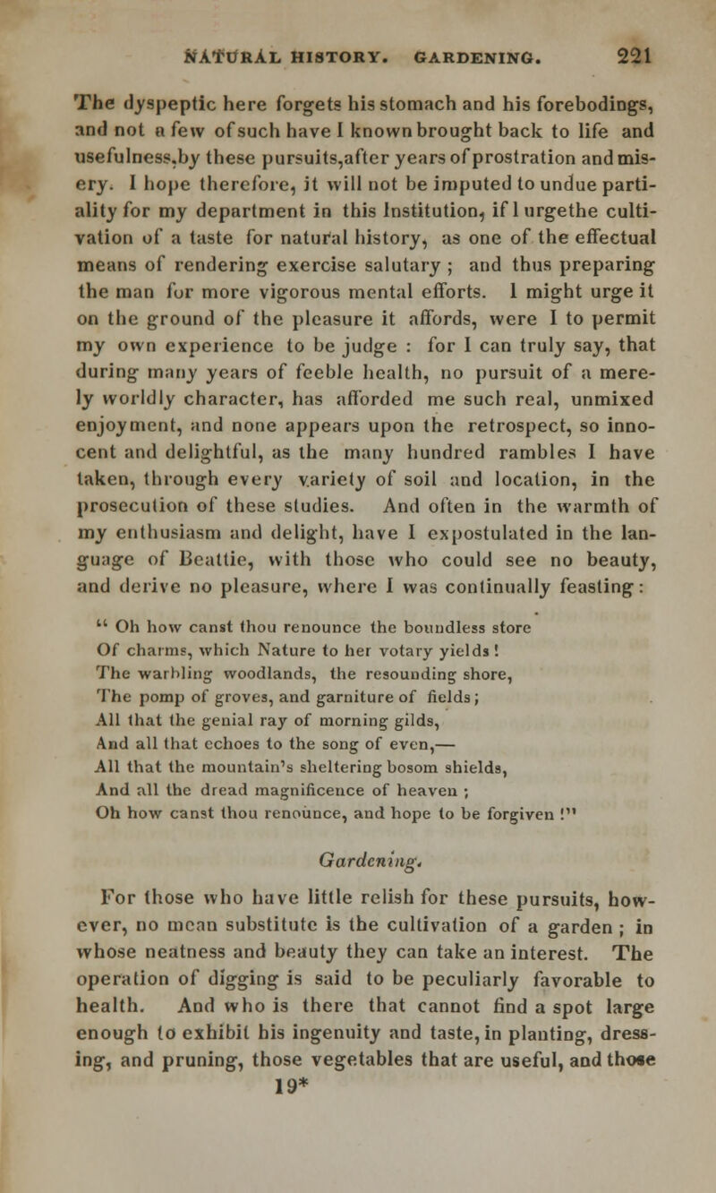 The dyspeptic here forgets his stomach and his forebodings, and not n few of such have I known brought back to life and usefulness.by these pursuits,after years of prostration and mis- ery. I hope therefore, it will not be imputed to undue parti- ality for my department in this Institution, if 1 urgethe culti- vation of a taste for natural history, as one of the effectual means of rendering exercise salutary ; and thus preparing the man fur more vigorous mental efforts. 1 might urge it on the ground of the pleasure it affords, were I to permit my own experience to be judge : for I can truly say, that during many years of feeble health, no pursuit of a mere- ly worldly character, has afforded me such real, unmixed enjoyment, and none appears upon the retrospect, so inno- cent and delightful, as the many hundred rambles I have taken, through every variety of soil and location, in the prosecution of these studies. And often in the warmth of my enthusiasm and delight, have I expostulated in the lan- guage of Beattie, with those who could see no beauty, and derive no pleasure, where I was continually feasting:  Oh how canst thou renounce the boundless store Of charms, which Nature to her votary yields '. The warbling woodlands, the resounding shore, The pomp of groves, and garniture of fields; All that the genial ray of morning gilds, And all that echoes to the song of even,— All that the mountain's sheltering bosom shields, And all the dread magnificence of heaven ; Oh how canst thou renounce, and hope to be forgiven ! Gardcningt For those who have little relish for these pursuits, how- ever, no mean substitute is the cultivation of a garden ; in whose neatness and beauty they can take an interest. The operation of digging is said to be peculiarly favorable to health. And who is there that cannot find a spot large enough {o exhibit his ingenuity and taste, in planting, dress- ing, and pruning, those vegetables that are useful, and those 19*