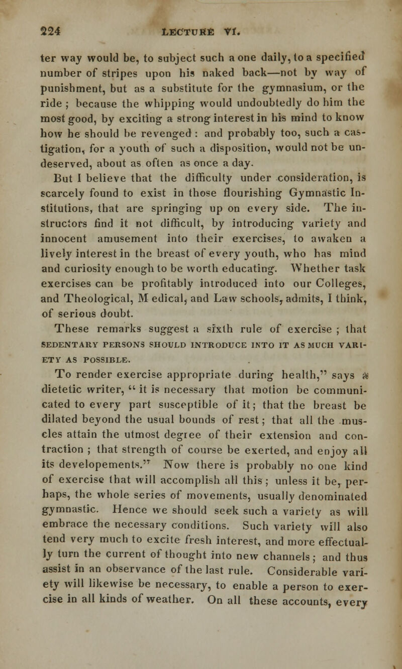 ter way would be, to subject such a one daily, to a specified number of stripes upon his naked back—not by way of punishment, but as a substitute for the gymnasium, or the ride ; because the whipping would undoubtedly do him the most good, by exciting a strong interest in his mind to know how he should be revenged : and probably too, such a cas- tigation, for a youth of such a disposition, would not be un- deserved, about as often as once a day. But I believe that the difficulty under consideration, is scarcely found to exist in those flourishing Gymnastic In- stitutions, that are springing up on every side. The in- structors find it not difficult, by introducing variety and innocent amusement into their exercises, to awaken a livety interest in the breast of every youth, who has mind and curiosity enough to be worth educating. Whether task exercises can be profitably introduced into our Colleges, and Theological, M edical, and Law schoolsr admits, I think, of serious doubt. These remarks suggest a sixth rule of exercise ; that SEDENTARY PERSONS SHOULD INTRODUCE INTO IT AS MUCH VARI- ETY AS POSSIBLE. To render exercise appropriate during health, says ft dietetic writer,  it is necessary that motion be communi- cated to every part susceptible of it; that the breast be dilated beyond the usual bounds of rest; that all the mus- cles attain the utmost degree of their extension and con- traction ; that strength of course be exerted, and enjoy all its developements.n Now there is probably no one kind of exercise that will accomplish all this; unless it be, per- haps, the whole series of movements, usually denominated gymnastic. Hence we should seek such a variety as will embrace the necessary conditions. Such variety will also tend very much to excite fresh interest, and more effectual- ly turn the current of thought into new channels; and thus assist in an observance of the last rule. Considerable vari- ety will likewise be necessary, to enable a person to exer- cise in all kinds of weather. On all these accounts, every