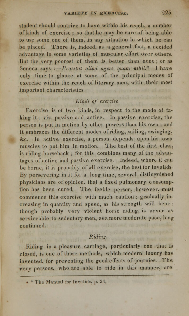 student should contrive to have within his reach, a number of kinds of exercise ; so that he may be sure of being- able to use some one of them, in any situation in which he can be placed. There is, indeed, as a general fact, a decided advantage in some varieties of muscular effort over others. But the very poorest of them is better than none ; or as Seneca says :—Pracstat aliud agere quam nihil.* 1 have only time to glance at some of the principal modes of exercise within the reach of literary men, with their most important characteristics. Kinds of exercise- Exercise is of two kinds, in respect to the mode of ta- king it; viz. passive and active. In passive exercise, the person is put in motion by other powers than his own ; and it embraces the different modes of riding, sailing, swinging, &c. In active exercise, a person depends upon his own muscles to put him in motion. The best of the first class, is riding horseback; for this combines many of the advan- tages of active and passive exercise. Indeed, where it can be borne, if is probably of all exercise, the best for invalids. By persevering in it for a long time, several distinguished physicians are of opinion, that a fixed pulmonary consump- tion has been cured. The feeble person, however, must commence this exercise with much caution ; gradually in- creasing in quantity and speed, as his strength will bear : though probably very violent horse riding, is never as serviceable to sedentary men, as a more moderate pace, long continued. Riding. Hiding in a pleasure carriage, particularly one that is closed, is one of those methods, which modern luxury has invented, for preventing the good effects of journies. The verv persons, who are able to ride in this manner, are • a The Manual for Invalids, p. 34,