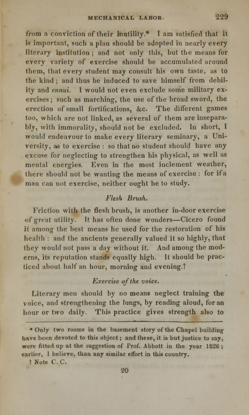 from a conviction of their inutility.* I am satisfied that it is important, such a plan should be adopted in nearly every literary institution ; and not only this, but the means for every variety of exercise should be accumulated around them, that every student may consult his own taste, as to the kind ; and thus be induced to save himself from debil- ity and ennui. 1 would not even exclude some military ex- ercises ; such as marching, the use of the broad sword, the erection of small fortifications, &c. The different games too, which are not linked, as several of them are insepara- bly, with immorality, should not be excluded. In short, I would endeavour to make every literary seminary, a Uni- versity, as to exercise : so that no student should have any excuse for neglecting to strengthen his physical, as well as mental energies. Even in the most inclement weather, there should not be wanting the means of exercise : for if a man can not exercise, neither ought he to study. Flesh Brush. Friction with the flesh brush, is another in-door exercise of great utility. It has often done wonders—Cicero found it among the best means he used for the restoration of his health : and the ancients generally valued it so highly, that they would not pass a day without it. And among the mod- erns, its reputation stands equally high. It should be prac- ticed about half an hour, morning and evening.! Exercise of the voice. Literary men should by no means neglect training the voice, and strengthening the lungs, by reading aloud, for an hour or two daily. This practice gives strength also to •Only two rooms in the basement story of the Chapel building have been devoted to this object; and these, it is but justice to say, were fitted up at the suggestion of Prof. Abbott in the year 1826; earlier, 1 believe, than any similar effort in this country. f Note C. C. 20