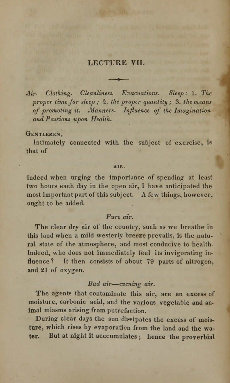 Air- Clothing. Cleanliness- Evacuations. Sleep: 1. The proper time for sleep ; CZ. the proper quantity ; 3. the means of promoting it. Manners. Influence of the Imagination and Passions upon Health. Gentlemen, Intimately connected with the subject of exercise, is that of Indeed when urging the importance of spending at least two hours each day in the open air, I have anticipated the most important part of this subject. A few things, however, ought to be added. Pure air. The clear dry air of the country, such as we breathe in this land when a mild westerly breeze prevails, is the natu- ral state of the atmosphere, and most conducive to health. Indeed, who does not immediately feel its invigorating in- fluence ? It then consists of about 79 parts of nitrogen, and 21 of oxygen. Bad air—evening air. The agents that contaminate this air, are an excess of moisture, carbonic acid, and the various vegetable and an- imal miasms arising from putrefaction. During clear days the sun dissipates the excess of mois- ture, which rises by evaporation from the land and the wa- ter. But at night it acccumulates ; hence the proverbial