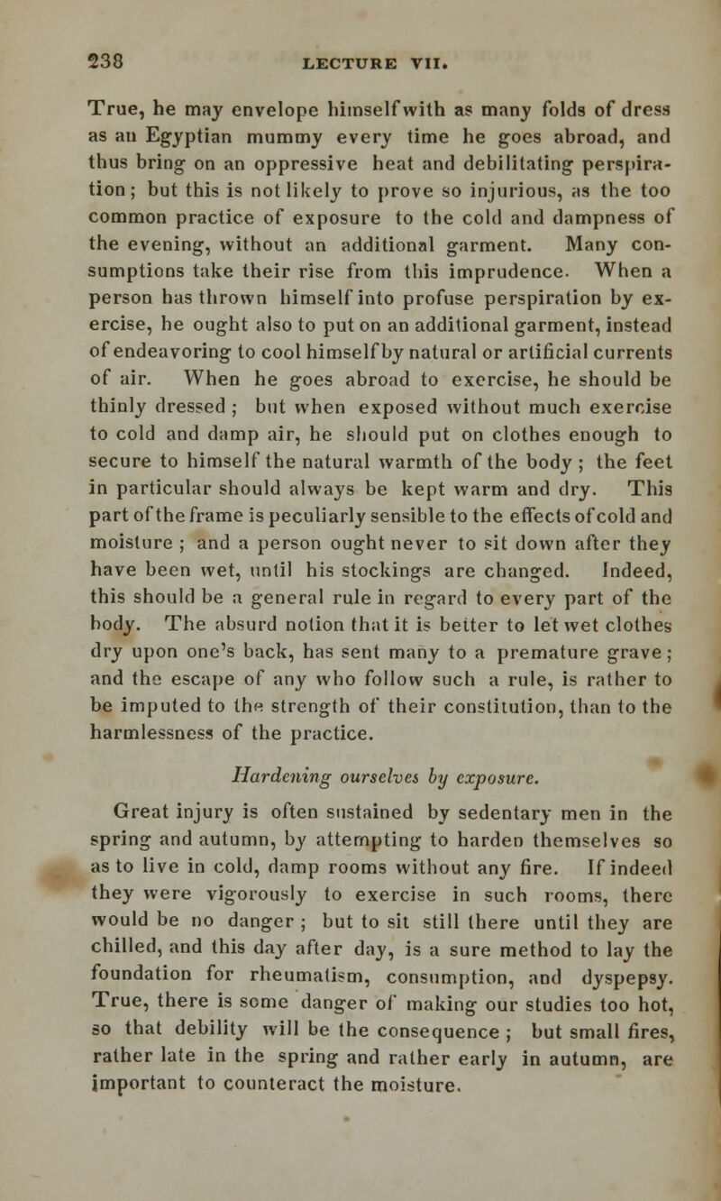 True, he may envelope himself with as many folds of dress as an Egyptian mummy every time he goes abroad, and thus bring on an oppressive heat and debilitating perspira- tion; but this is not likely to prove so injurious, as the too common practice of exposure to the cold and dampness of the evening, without an additional garment. Many con- sumptions take their rise from this imprudence. When a person has thrown himself into profuse perspiration by ex- ercise, he ought also to put on an additional garment, instead of endeavoring to cool himselfby natural or artificial currents of air. When he goes abroad to exercise, he should be thinly dressed ; but when exposed without much exercise to cold and damp air, he should put on clothes enough to secure to himself the natural warmth of the body ; the feet in particular should always be kept warm and dry. This part of the frame is peculiarly sensible to the effects of cold and moisture ; and a person ought never to sit down after they have been wet, until his stockings are changed. Indeed, this should be a general rule in regard to every part of the body. The absurd notion that it is better to let wet clothes dry upon one's back, has sent many to a premature grave; and the escape of any who follow such a rule, is rather to be imputed to the strength of their constitution, than to the harmlessness of the practice. Hardening ourselves by exposure. Great injury is often sustained by sedentary men in the spring and autumn, by attempting to harden themselves so as to live in cold, damp rooms without any fire. If indeed they were vigorously to exercise in such rooms, there would be no danger; but to sit still there until they are chilled, and this day after day, is a sure method to lay the foundation for rheumatism, consumption, and dyspepsy. True, there is some danger of making our studies too hot, so that debility will be the consequence ; but small fires, rather late in the spring and rather early in autumn, are important to counteract the moisture.