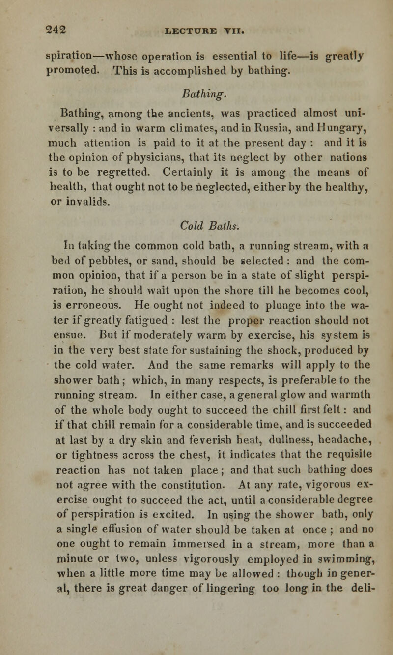 spiration—whoso operation is essential to life—is greatly promoted. This is accomplished by bathing. Bathing. Bathing, among the ancients, was practiced almost uni- versally : and in warm climates, and in Russia, and Hungary, much attention is paid to it at the present day : and it is the opinion of physicians, that its neglect by other nations is to be regretted. Certainly it is among the means of health, that ought not to be neglected, either by the healthy, or invalids. Cold Baths. In taking the common cold bath, a running stream, with a bed of pebbles, or sand, should be selected: and the com- mon opinion, that if a person be in a state of slight perspi- ration, he should wait upon the shore till he becomes cool, is erroneous. He ought not indeed to plunge into the wa- ter if greatly fatigued : lest the proper reaction should not ensue. But if moderately warm by exercise, his system is in the very best stale for sustaining the shock, produced by the cold water. And the same remarks will apply to the shower bath; which, in many respects, is preferable to the running stream. In either case, a general glow and warmth of the whole body ought to succeed the chill first felt: and if that chill remain for a considerable time, and is succeeded at last by a dry skin and feverish heat, dullness, headache, or tightness across the chest, it indicates that the requisite reaction has not taken place; and that such bathing does not agree with the constitution. At any rate, vigorous ex- ercise ought to succeed the act, until a considerable degree of perspiration is excited. In using the shower bath, only a single effusion of water should be taken at once ; and no one ought to remain immersed in a stream, more than a minute or two, unless vigorously employed in swimming, when a little more time may be allowed : though in gener- al, there is great danger of lingering too long in the deli-