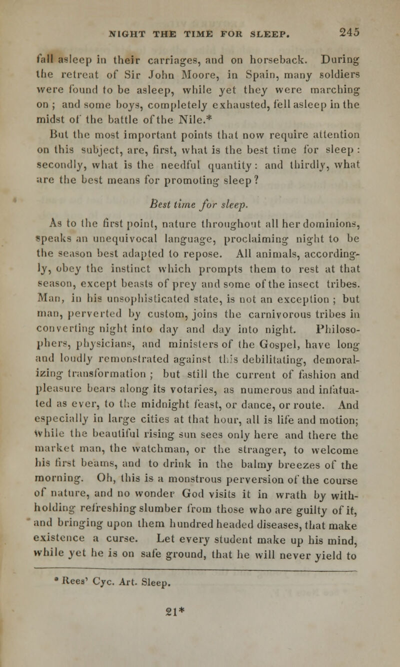 Tall asleep in their carriages, and on horseback. During tlie retreat of Sir John Moore, in Spain, many soldiers were found to be asleep, while yet they were marching on ; and some hoys, completely exhausted, fell asleep in the midst of the battle of the Nile.* lint the most important points that now require aitention on this subject, are, first, what is the best time for sleep : secondly, what is the needful quantity : and thirdly, what are tlie best means for promoting sleep? Best lime for sleep. As to the first point, nature throughout all her dominions, speaks an unequivocal language, proclaiming night to be the season best adapted to repose. All animals, according- ly, obey the instinct which prompts them to rest at that season, except beasts of prey and some of the insect tribes. Man, in his unsophisticated state, is not an exception ; but man, perverted by custom, joins the carnivorous tribes in converting night into day and day into night. Philoso- phers, physicians, and ministers of the Gospel, have long and loudly remonstrated against this debilitating, demoral- izing transformation ; but still the current of fashion and pleasure bears along its votaries, as numerous and infatua- ted as ever, to tlie midnight feast, or dance, or route. And especially in large cities at that hour, all is life and motion; While the beautiful rising sun sees only here and there the market man, the watchman, or the stranger, to welcome his first beams, and to drink in the balmy breezes of the morning. Oh, this is a monstrous perversion of the course of nature, and no wonder God visits it in wrath by with- holding refreshing slumber from those who are guilty of it, and bringing upon them hundred headed diseases, that make existence a curse. Let every student make up his mind, while yet he is on safe ground, that he will never yield to a Ilees' Cyc. Art. Sleep.