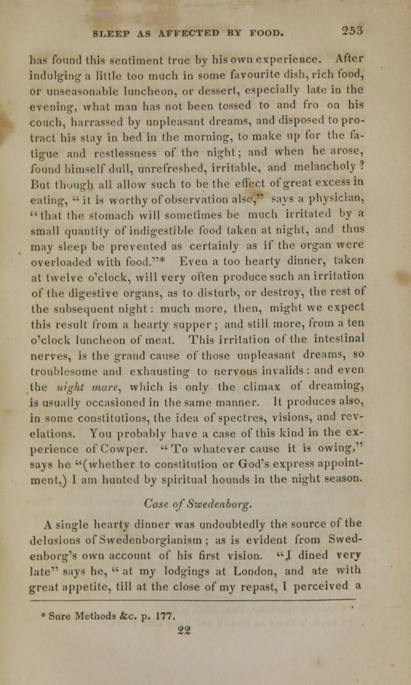 has found this sentiment true by his own experience. After indulging a little too much in some favourite dish, rich food, or unseasonable luncheon, or dessert, especially late in the evening, what man has not been tossed to and fro on his couch, harrassed by unpleasant dreams, and disposed to pro- tract his slay in bed in the morning, to make up for the fa- tigue and restlessness of the night; and when he arose, found himself dull, unrefreshed, irritable, and melancholy? But though all allow such to be the effect of great excess in eating, it is worthy of observation also, says a physician, that the stomach will sometimes be much irritated by a small quantity of indigestible food taken at night, and thus may sleep be prevented as certainly as if the organ were overloaded with food.* Even a too hearty dinner, taken at twelve o'clock, will very often produce such an irritation of the digestive organs, as to disturb, or destroy, the rest of the subsequent night: much more, then, might we expect this result from a hearty supper ; and still more, from a ten o'clock luncheon of meat. This irritation of the intestinal nerves, is the grand cause of those unpleasant dreams, so troublesome and exhausting to nervous invalids: and even the night mure, which is only the climax of dreaming, is usually occasioned in the same manner. It produces also, in some constitutions, the idea of spectres, visions, and rev- elations. You probably have a case of this kind in the ex- perience ofCowper.  To whatever cause it is owing, says he (whether to constitution or God's express appoint- ment,) 1 am hunted by spiritual hounds in the night season. Case of Swedenborg. A single hearty dinner was undoubtedly the source of the delusions of Swedenborgianism ; as is evident from Swed- enborg's own account of his first vision. J dined very late says he,  at my lodgings at London, and ate with great appetite, till at the close of my repast, I perceived a 8 Sure Methods &c. p. 177. 22