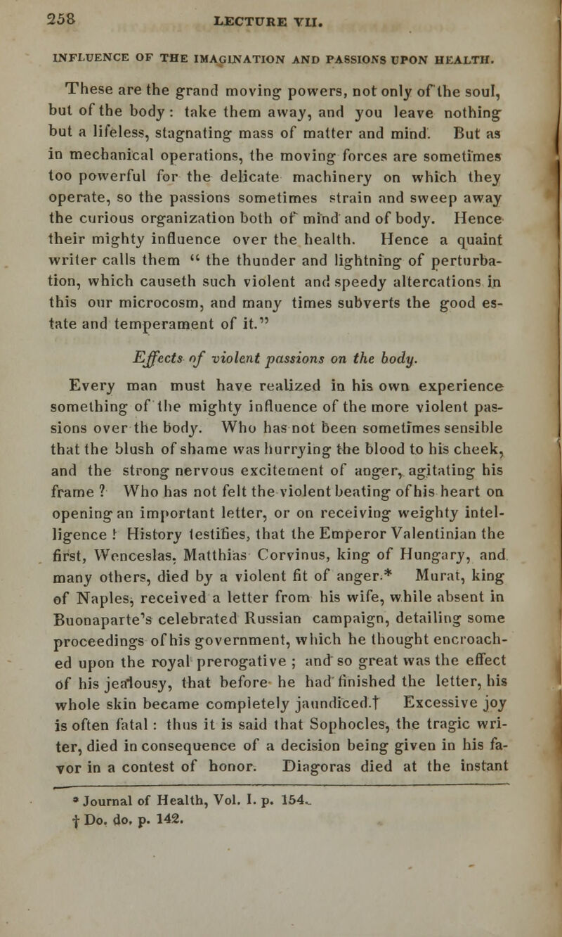 INFLUENCE OF THE IMAGINATION AND PASSIONS UPON HEALTH. These are the grand moving powers, not only of the soul, but of the body: take them away, and you leave nothing but a lifeless, stagnating mass of matter and mind. But as in mechanical operations, the moving forces are sometimes too powerful for the delicate machinery on which they operate, so the passions sometimes strain and sweep away the curious organization both of mind and of body. Hence their mighty influence over the health. Hence a quaint writer calls them  the thunder and lightning of perturba- tion, which causeth such violent and speedy altercations in this our microcosm, and many times subverts the good es- tate and temperament of it. Effects nf violent passions on the body. Every man must have realized in his own experience something of the mighty influence of the more violent pas- sions over the body. Who has not been sometimes sensihle that the blush of shame was hurrying the blood to his cheek, and the strong nervous excitement of anger, agitating his frame ? Who has not felt the violent beating of his heart on opening an important letter, or on receiving weighty intel- ligence I History testifies, that the Emperor Valentinjan the first, Wenceslas, Matthias Corvinus, king of Hungary, and many others, died by a violent fit of anger.* Murat, king of Naples, received a letter from his wife, while absent in Buonaparte's celebrated Russian campaign, detailing some proceedings of his government, which he thought encroach- ed upon the royal prerogative ; and so great was the effect of his jealousy, that before he had finished the letter, his whole skin became completely jaundiced.t Excessive joy is often fatal: thus it is said that Sophocles, the tragic wri- ter, died inconsequence of a decision being given in his fa- vor in a contest of honor. Diagoras died at the instant • Journal of Health, Vol. I. p. 154.. t Do. do, p. 142.
