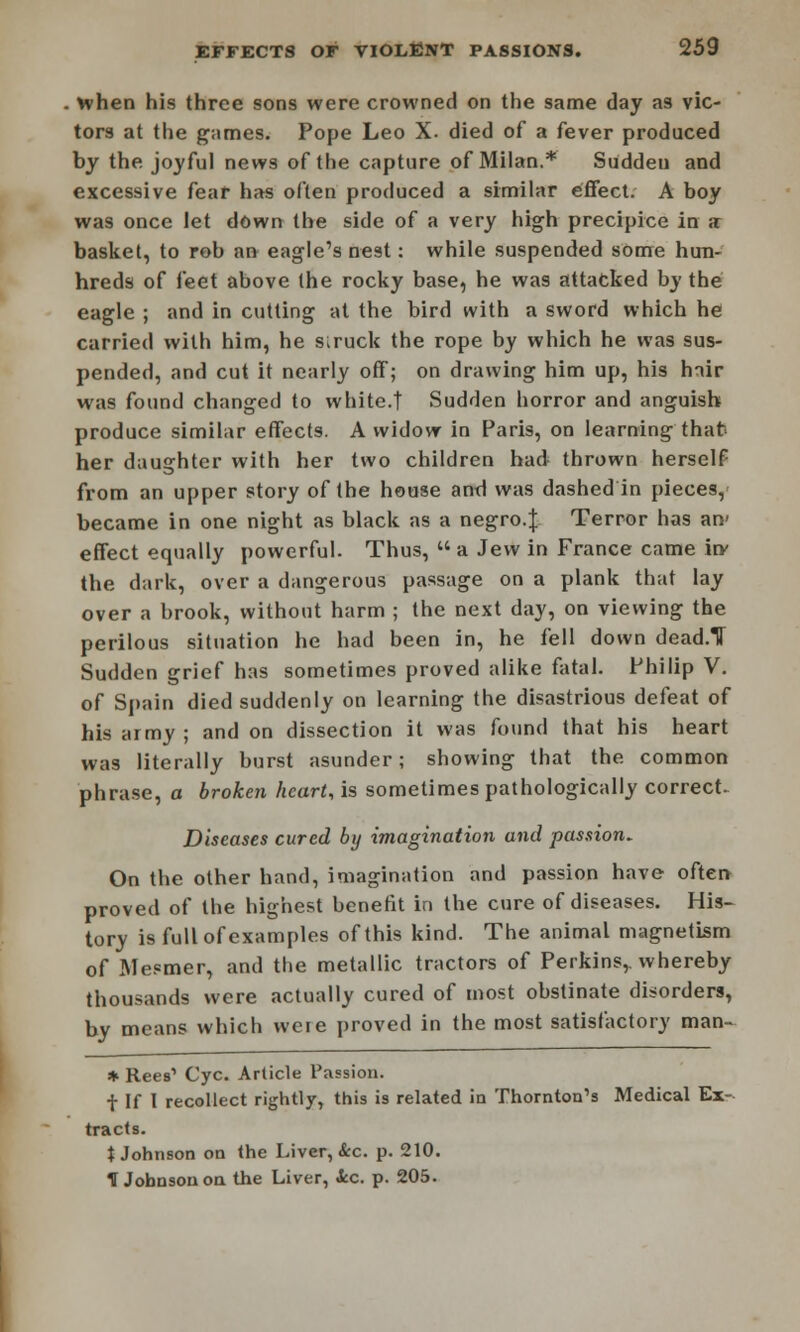 . when his three sons were crowned on the same day as vic- tors at the games. Pope Leo X. died of a fever produced by the joyful news of the capture of Milan.* Sudden and excessive fear has often produced a similar effect. A boy was once let down the side of a very high precipice in a basket, to rob an eagle's nest: while suspended some hun- hreds of feet above the rocky base, he was attacked by the eagle ; and in cutting at the bird with a sword which he carried with him, he struck the rope by which he was sus- pended, and cut it nearly off; on drawing him up, his hair was found changed to white.t Sudden horror and anguish produce similar effects. A widow in Paris, on learning that her daughter with her two children had thrown herself from an upper story of the house and was dashed in pieces,' became in one night as black as a negro.J Terror has an' effect equally powerful. Thus,  a Jew in France came hv the dark, over a dangerous passage on a plank that lay over a brook, without harm ; the next day, on viewing the perilous situation he had been in, he fell down dead.TT Sudden grief has sometimes proved alike fatal. Philip V. of Spain died suddenly on learning the disastrous defeat of his army ; and on dissection it was found that his heart was literally burst asunder; showing that the common phrase, a broken heart, is sometimes pathologically correct Diseases cured by imagination and passion. On the other hand, imagination and passion have often proved of the highest benefit in the cure of diseases. His- tory is full of examples of this kind. The animal magnetism of Mesmer, and the metallic tractors of Perkins,, whereby thousands were actually cured of most obstinate disorders, by means which were proved in the most satisfactory man- * Rees' Cyc. Article Passion. t If I recollect rightly, this is related in Thornton's Medical Ex- tracts. t Johnson on the Liver, &c. p. 210. H Johnson on the Liver, ice. p. 205.