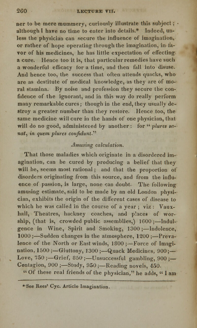 tier to be mere mummery, curiously illustrate this subject; • although I hare no time to enter into details.* Indeed, un- less the physician can secure the influence of imagination, or rather of hope operating through the imagination, in fa- vor of his medicines, he has little expectation of effecting a cure. Hence too it is, that particular remedies have such a wonderful efficacy lor a time, and then fall into disuse. And hence too, the success that often attends quacks, who are as destitute of medical knowledge, as they are of mo- ral stamina. By noise and profession they secure the con- fidence of the ignorant, and in this way do really perform many remarkable cures; though in the end, they usually de- stroy a greater number than they restore. Hence too, the same medicine will cure in the hands of one physician, that will do no good, administered by another: for  plures an- nate in quern plures confidunt?^ Amusing calculation. That those maladies which originate in a disordered im- agination, can be cured by producing a belief that they will be, seems most rational; and that the proportion of disorders originating from this source, and from the influ- ence of passion, is large, none can doubt. The following amusing estimate, said to be made by an old London physi- cian, exhibits the origin of the different cases of disease to which he was called in the course of a year ; viz : Vaux- hall, Theatres, hackney coaches^ and place* of wor- ship, (that is, crovvded public assemblies,) 1600;—Indul- gence in Wine, Spirit and Smoking, 1300;—Indolence, 1000;—Sudden changes in the atmosphere, 1200;—Preva- lence of the North or East winds, 1800 ;—Force of Imagi- nation, 1500;—Gluttony, 1300;—Quack Medicines, 900;— Love, 750 ;—Grief, 850 ;—Unsuccessful gambling, 900 ;— Contagion, 900 ;—Study, 950;—Reading novels, 450.  Of these real friends of the physician, he adds, « 1 am • See Rees' Cyc. Article Imagination.