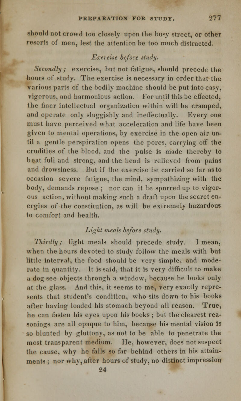 should not crowd loo closely upon the busy street, or other resorts of men, lest the attention be too much distracted. Exercise before study. Secondly ; exercise, but not fatigue, should precede the hours of study. The exercise is necessary in order that the various parts of the bodily machine should be put into easy, vigorous, and harmonious action. For until this be effected, the liner intellectual organization within will be cramped, and operate only sluggishly and ineffectually. Every one must have perceived what acceleration and life have been given to mental operations, by exercise in the open air un- til a gentle perspiration opens the pores, carrying off the crudities of the blood, and the pulse is made thereby to beat full and strong, and the head is relieved from pains and drowsiness. But if the exercise he carried so far as to occasion severe fatigue, the mind, sympathizing with the body, demands repose ; nor can it be spurred up to vigor- ous action, without making such a draft upon the secret en- ergies of the constitution, as will be extremely hazardous to comfort and health. Light meals before study. Thirdly; light meals should precede study. I mean, when the hours devoted to study follow the meals with but little interval, the food should be very simple, and mode- rate in quantity. It is said, that it is very difficult to make a dog see objects through a window, because he looks only at the glass. And this, it seems to me, very exactly repre- sents that student's condition, who sits down to his books after having loaded his stomach beyond all reason. True, he can fasten his eyes upon his books ; but the clearest rea- sonings are all opaque to him, because his mental vision is so blunted by gluttony, as not to be able to penetrate the most transparent medium. He, however, does not suspect the cause, why he falls so far behind others in his attain- ments ; nor why, after hours of study, no distinct impression 24