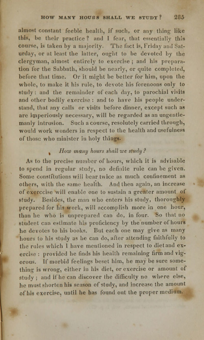 almost constant feeble health, if such, or any thing like this, be their practice ? and I four, that essentially this course, is taken by a majority. The tact is, Friday and Sat- urday, or at least the latter, ought to be devoted by the clergyman, almost entirely to exercise ; and his prepara- tion for the Sabbath, should be nearly, or quite completed, before that time. Or it might he better for him, upon the whole, to make it his rule, to devote his forenoons only to study: and the remainder of each day, to parochial visits and other bodily exercise : and to have his people under- stand, that any calls or visits before dinner, except such as are imperiously necessary, will be regarded as an ungentle- manly intrusion. Such a course, resolutely carried through, would work wonders in respect to the health and usefulness of those who minister in holy things. % How many hours shall zee study ? As to the precise number of hours, which it is advisable to spend in regular study, no definite rule can be given. Some constitutions will bear twice as much confinement as others, with the same health. And then again, an increase of exerccise will enable one to sustain a greater amount of study. Besides, the man who enters his study, thoroughly prepared for his work, will accomplish more in one hour, than he who is unprepared can do, in four. So that no student can estimate his proficiency by the number of hours be devotes to his books. But each one may give as many hours to his study as be can do, after attending faithfully to the rules which 1 have mentioned in respect to diet and ex- ercise : provided be finds his health remaining firm and vig- orous. If morbid feelings beset him, he may be sure some- thing is wrong, either in his diet, or exercise or amount of study ; and if he can discover the difficulty no where else, he must shorten his season of study, and increase the amount of his exercise, until he has found out the proper medium.