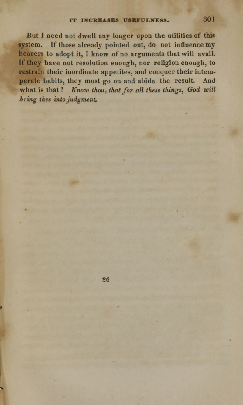 But I need not dwell any longer upon the utilities of this *ystem. If those already pointed out, do not influence my hearers to adopt it, I know of no arguments that will avail. If they have not resolution enough, nor religion enough, to restrain their inordinate appetites, and conquer their intem- perate habits, they must go on and abide the result. And what is that? Know thou, that for all these things, God will bring thee into judgment. H