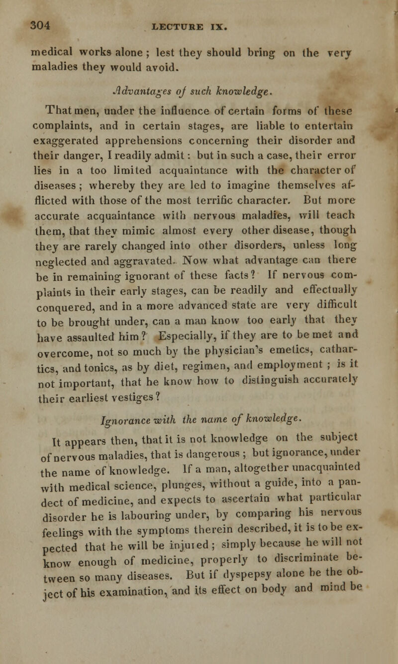 medical works alone ; lest the}' should bring on the very maladies they would avoid. Advantages of such knowledge. That men, under the influence of certain forms of these complaints, and in certain stages, are liable to entertain exaggerated apprehensions concerning their disorder and their danger, I readily admit: but in such a case, their error lies in a too limited acquaintance with the character of diseases; whereby they are led to imagine themselves af- flicted with those of the most terrific character. But more accurate acquaintance with nervous maladies, will teach them, that they mimic almost every other disease, though they are rarely changed into other disorders, unless long neglected and aggravated. Now what advantage can there be in remaining ignorant of these facts? If nervous com- plaints in their early stages, can be readily and effectually conquered, and in a more advanced state are very difficult to be brought under, can a man know too early that they have assaulted him? Especially, if they are to be met and overcome, not so much by the physician's emetics, cathar- tics, and tonics, as by diet, regimen, and employment ; is it not important, that he know how to distinguish accurately their earliest vestiges? Ignorance with the name of knowledge. It appears then, that it is not knowledge on the subject of nervous maladies, that is dangerous ; but ignorance, under the name of knowledge. If a man, altogether unacquainted with medical science, plunges, without a guide, into a pan- dect of medicine, and expects to ascertain what particular disorder he is labouring under, by comparing his nervous feelings with the symptoms therein described, it is to be ex- pected that he will be injuied ; simply because he will not know enough of medicine, properly to discriminate be- tween so many diseases. But if dyspepsy alone be the ob- ject of his examination, and its effect on body and mind be