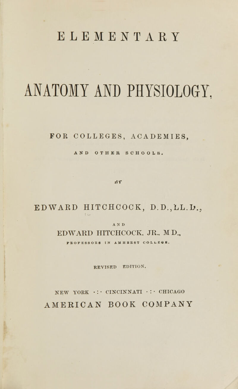 ELEMENTARY ANATOMY AND PHYSIOLOGY, FOR COLLEGES, ACADEMIES, AND OTHER SCHOOLS. EDWARD HITCHCOCK, D.D.,LL.Lv AND EDWARD HITCHCOCK, JR.. MD„ FBOFESSOUg IN AMHBBBT COLtf«l. REVISED EDITION. NEW YOEK • : • CINCINNATI • : ■ CHICAGO AMERICAN BOOK COMPANY