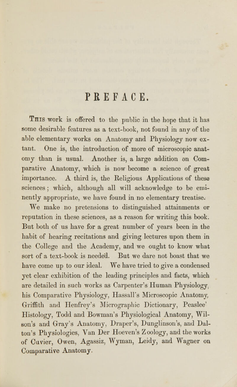 PREFACE. This work is offered to the public in the hope that it has some desirable features as a text-book, not found in any of the able elementary works on Anatomy and Physiology now ex- tant. One is, the introduction of more of microscopic anat- omy than is usual. Another is, a large addition on Com- parative Anatomy, which is now become a science of great importance. A third is, the Religious Applications of these sciences ; which, although all will acknowledge to be emi- nently appropriate, we have found in no elementary treatise. We make no pretensions to distinguished attainments or reputation in these sciences, as a reason for writing this book. But both of us have for a great number of years been in the habit of hearing recitations and giving lectures upon them in the College and the Academy, and we ought to know what sort of a text-book is needed. But we dare not boast that we have come up to our ideal. We have tried to give a condensed yet clear exhibition of the leading principles and facts, which are detailed in such works as Carpenter's Human Physiology, his Comparative Physiology, HassaH's Microscopic Anatomy Griffith and Henfrey's Micrographic Dictionary, Peaslee' Histology, Todd and Bowman's Physiological Anatomy, Wil- son's and Gray's Anatomy, Draper's, Dunglinson's, and Dal- ton's Physiologies, Van Der Hoeven's Zoology, and the works of Cuvier, Owen, Agassiz, Wyman, Leidy, and Wagner on Comparative Anatomy.