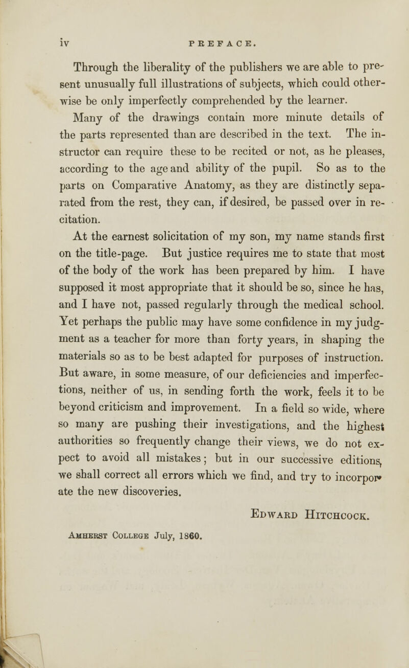 Through the liberality of the publishers we are able to pre- sent unusually full illustrations of subjects, which could other- wise be only imperfectly comprehended by the learner. Many of the drawings contain more minute details of the parts represented than are described in the text. The in- structor can require these to be recited or not, as he pleases, according to the age and ability of the pupil. So as to the parts on Comparative Anatomy, as they are distinctly sepa- rated from the rest, they can, if desired, be passed over in re- citation. At the earnest solicitation of my son, my name stands first on the title-page. But justice requires me to state that most of the body of the work has been prepared by him. I have supposed it most appropriate that it should be so, since he has, and I have not, passed regularly through the medical school. Yet perhaps the public may have some confidence in my judg- ment as a teacher for more than forty years, in shaping the materials so as to be best adapted for purposes of instruction. But aware, in some measure, of our deficiencies and imperfec- tions, neither of us, in sending forth the work, feels it to be beyond criticism and improvement. In a field so wide, where so many are pushing their investigations, and the highest authorities so frequently change their views, we do not ex- pect to avoid all mistakes; but in our successive editions, we shall correct all errors which we find, and try to incorpor* ate the new discoveries. Edward Hitchcock. Amhebst College July, 1860.