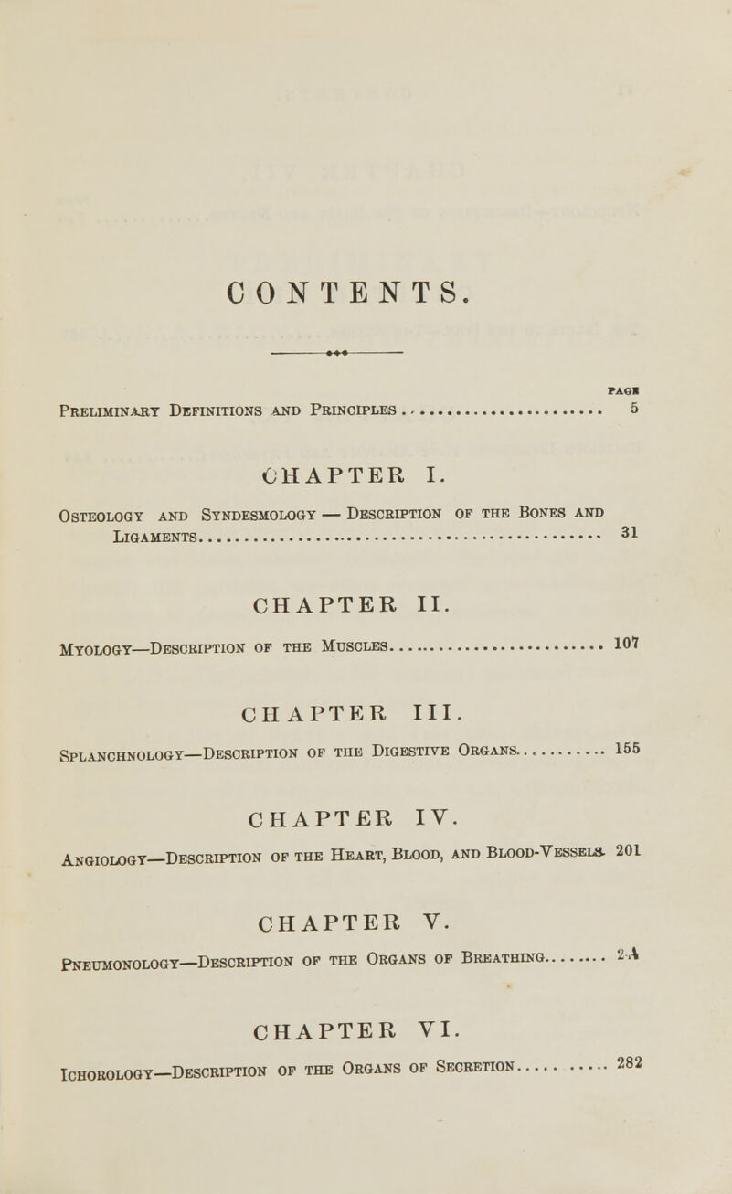 CONTENTS. PAGI Preliminary Definitions and Principles 5 CHAPTER I. Osteology and Syndesmology — Descrd?tion of the Bones and Ligaments • 31 CHAPTER II. Myology—Description of the Muscles 101 CHAPTER III. Splanchnology—Description of the Digestive Organs... 155 CHAPTER IV. Angiology—Description of the Heart, Blood, and Blood-Vessels. 201 CHAPTER V. Pneumonology—Description of the Organs of Breathing 2-A CHAPTER VI. Ichorology—Description of the Organs of Secretion 282