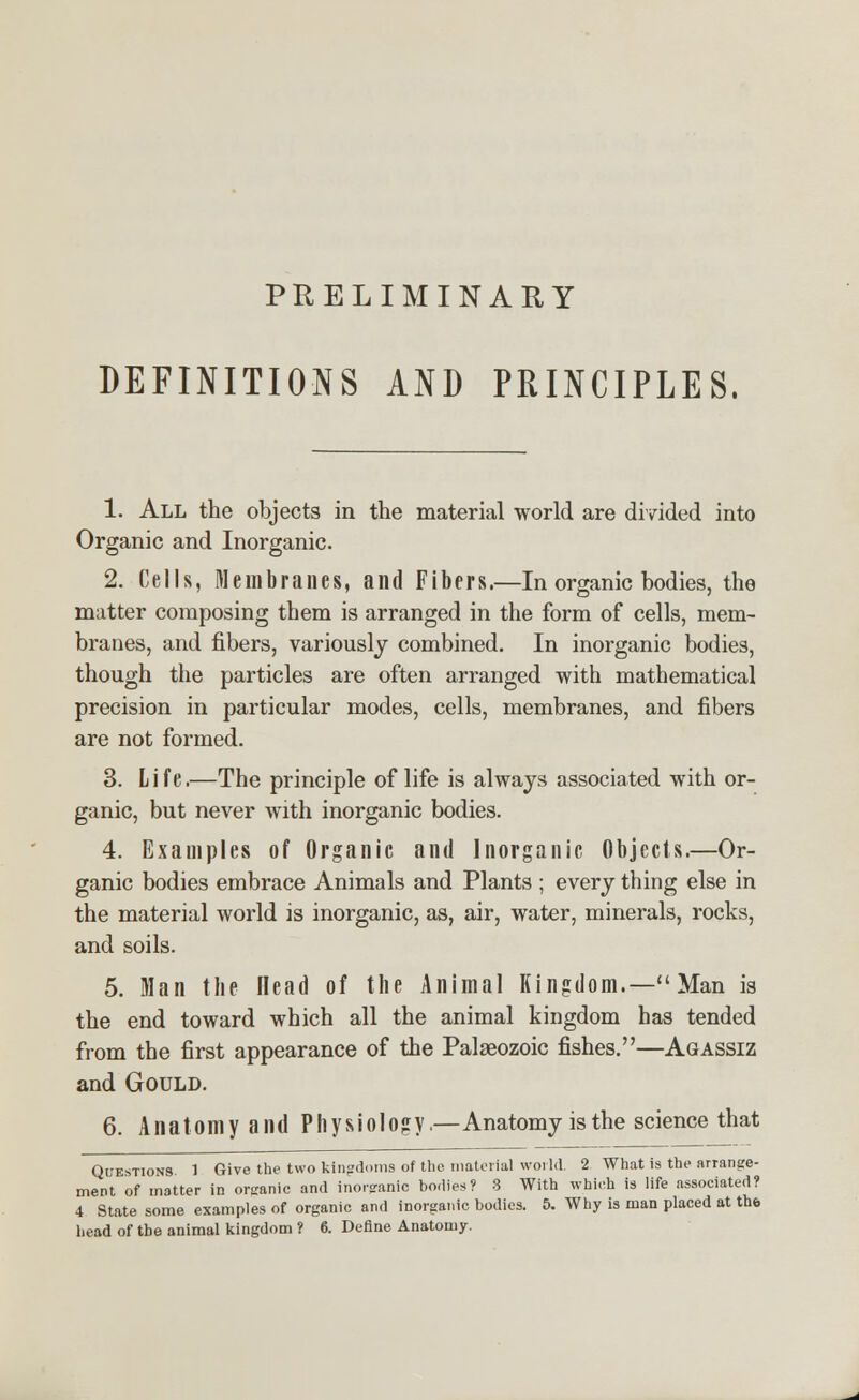 PRELIMINARY DEFINITIONS AND PRINCIPLES. 1. All the objects in the material world are divided into Organic and Inorganic. 2. Cells, Membranes, and Fibers.—In organic bodies, the matter composing them is arranged in the form of cells, mem- branes, and fibers, variously combined. In inorganic bodies, though the particles are often arranged with mathematical precision in particular modes, cells, membranes, and fibers are not formed. 3. Life.—The principle of life is always associated with or- ganic, but never with inorganic bodies. 4. Examples of Organic and Inorganic Objects.—Or- ganic bodies embrace Animals and Plants ; every thing else in the material world is inorganic, as, air, water, minerals, rocks, and soils. 5. Man the Head of the Animal Kingdom.—Man is the end toward which all the animal kingdom has tended from the first appearance of the Palaeozoic fishes.—Agassiz and Gould. 6. Anatomy and Physiology.—Anatomy is the science that Questions. 1 Give the two kingdoms of the material world. 2 What is the arrange- ment of matter in organic and inorganic bodies? 8 With which is life associated? 4 State some examples of organic and inorganic bodies. 5. Why is man placed at the head of the animal kingdom ? 6. Define Anatomy.