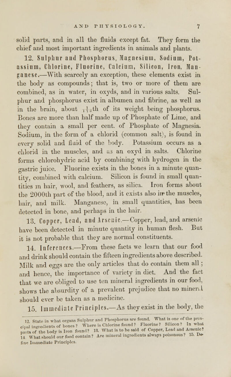 solid parts, and in all the fluids except fat. They form the chief and most important ingredients in animals and plants. 12. Sulphur and Phosphorus, Magnesium, Sodium, Pot- assium, Chlorine, Fluorine, Calcium, Silicon, Iron, Man- ganese.—With scarcely an exception, these elements exist in the body as compounds; that is, two or more of them are combined, as in water, in oxyds, and in various salts. Sul- phur and phosphorus exist in albumen and fibrine, as well as in the brain, about i^th of its weight being phosphorus. Bones are more than half made up of Phosphate of Lime, and they contain a small per cent, of Phosphate of Magnesia. Sodium, in the form of a chlorid (common salt), is found in every solid and fluid of the body. Potassium occurs as a chlorid in the muscles, and u3 an oxyd in salts. Chlorine forms chlorohydric acid by combining with hydrogen in the gastric juice. Fluorine exists in the bones in a minute quan- tity, combined with calcium. Silicon is found in small quan- tities in hair, wool, and feathers, as silica. Iron forms about the 2000th part of the blood, and it exists also irrthe muscles, hair, and milk. Manganese, in small quantities, has been detected in bone, and perhaps in the hair. 13. Copper, Lead, and Arsenic.—Copper, lead, and arsenic have been detected in minute quantity in human flesh. But it is not probable that they are normal constituents. 14. Inferences.—From these facts we learn that our food and drink should contain the fifteen ingredients above described. Milk and eo^s are the only articles that do contain them all; and hence, the importance of variety in diet. And the fact that we are obliged to use ten mineral ingredients in our food, shows the absurdity of a prevalent prejudice that no rninen.L should ever be taken as a medicine. 15. Immediate Principles.—As they exist in the body, the 12 State in what organs Sulphur and Phosphorus are found. What is one of the pnn- ci pal ingredients of bones? Where is Chlorine found ? Fluorine? Silicon? In what parts of the body is Iron found? 13. What is to he said of Copper, Lead and Arsenic? U What should our food contain? Are mineral ingredients always poisonous? 15. De- fine Immediate Principles.