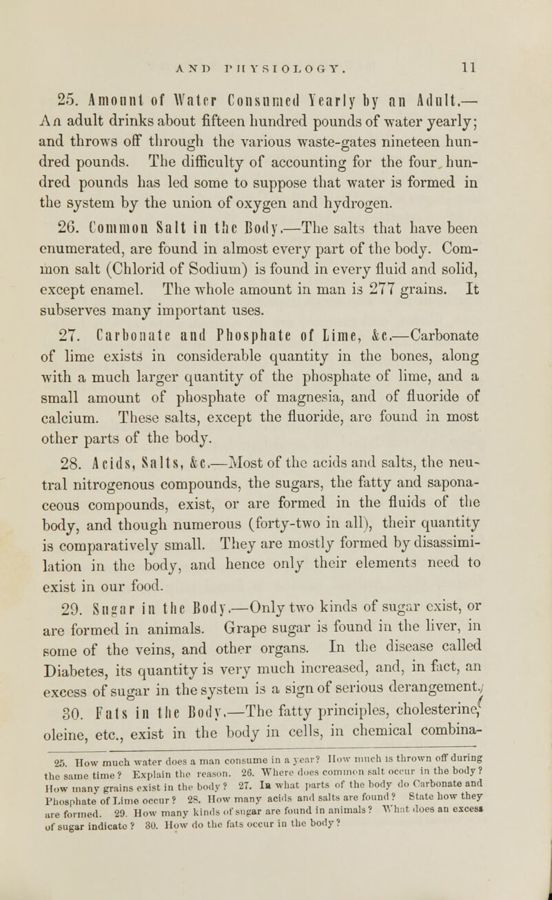 25. Amount of Water Consumed Yearly by an Adult.— An adult drinks about fifteen hundred pounds of water yearly; and throws off through the various waste-gates nineteen hun- dred pounds. The difficulty of accounting for the four hun- dred pounds has led some to suppose that water is formed in the system by the union of oxygen and hydrogen. 26. Common Salt in the Body.—The salts that have been enumerated, are found in almost every part of the body. Com- mon salt (Chlorid of Sodium) is found in every fluid and solid, except enamel. The Avhole amount in man is 277 grains. It subserves many important uses. 27. Carbonate and Phosphate of Lime, &c.—Carbonate of lime exists in considerable quantity in the bones, along with a much larger quantity of the phosphate of lime, and a small amount of phosphate of magnesia, and of fluoride of calcium. These salts, except the fluoride, are found in most other parts of the body. 28. Acids, Salts, &C.—Most of the acids and salts, the neu- tral nitrogenous compounds, the sugars, the fatty and sapona- ceous compounds, exist, or are formed in the fluids of the body, and though numerous (forty-two in all), their quantity is comparatively small. They are mostly formed by disassimi- lation in the body, and hence only their elements need to exist in our food. 29. Sugar in the Body.—Only two kinds of sugar exist, or are formed in animals. Grape sugar is found in the liver, in some of the veins, and other organs. In the disease called Diabetes, its quantity is very much increased, and, in fact, an excess of sugar in the system is a sign of serious derangement.; 30. Fats in the Body.—The fatty principles, cholesterincf oleine, etc., exist in the body in cells, in chemical combina- 25. How much water does a man consume in a year? How much is thrown off during the same time ? Explain the reason. 26. Where does common salt occur in the body ? How many grains exist in the body ? 27. la what parts of the body do Carbonate and Phosphate of Lime occur ? 28. How many acids and salts are found ? State how they are formed. 20. How many kinds of sugar are found in animals? What does an excesi of sugar indicate ? 30. How do the fats occur in the body ?