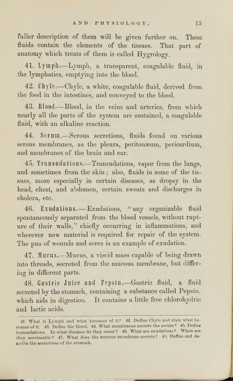 fuller description of them will be given further on. These fluids contain the elements of the tissues. That part of anatomy which treats of them is called Hygrology. 41. Lymph.—Lymph, a transparent, coagulable fluid, in the lymphatics, emptying into the blood. 42. Chyle.—Chyle, a white, coagulable fluid, derived from the food in the intestines, and conveyed to the blood. 43. Blood.—Blood, in the veins and arteries, from which nearly all the parts of the system are sustained, a coagulable fluid, with an alkaline reaction. 44. Scrum.—Serous secretions, fluids found on various serous membranes, as the pleura, peritonaeum, pericardium, and membranes of the brain and ear. 45. Transudations.—Transudations, vapor from the lungs, and sometimes from the skin ; also, fluids in some of the tis- sues, more especially in certain diseases, as dropsy in the head, chest, and abdomen, certain sweats and discharges in cholera, etc. 46. Exudations.—Exudations, any organizable fluid spontaneously separated from the blood vessels, without rupt- ure of their walls, chiefly occurring in inflammations, and wherever new material is required for repair of the system. The pus of wounds and sores is an example of exudation. 47. Mucus.—Mucus, a viscid mass capable of being drawn into threads, secreted from the mucous membrane, but differ- ing in different parts. 48. Gastric Juice and Pepsin.—Gastric fluid, a fluid secreted by the stomach, containing a substance called Pepsin, which aids in digestion. It contains a little free chlorohydric and lactic acids. 41. What is Lymph and what becomes of it? 42. Define Chyle and state what be- comes of it. 43. Define the blood. 44. What membranes secrete the serum ? 45. Defina transudations. In what diseases do they occur? 46. What are exudations? When ara they serviceable? 47. What does the mucous membrane secrete? 43. Define and de- scribe the secretions of the stomach.