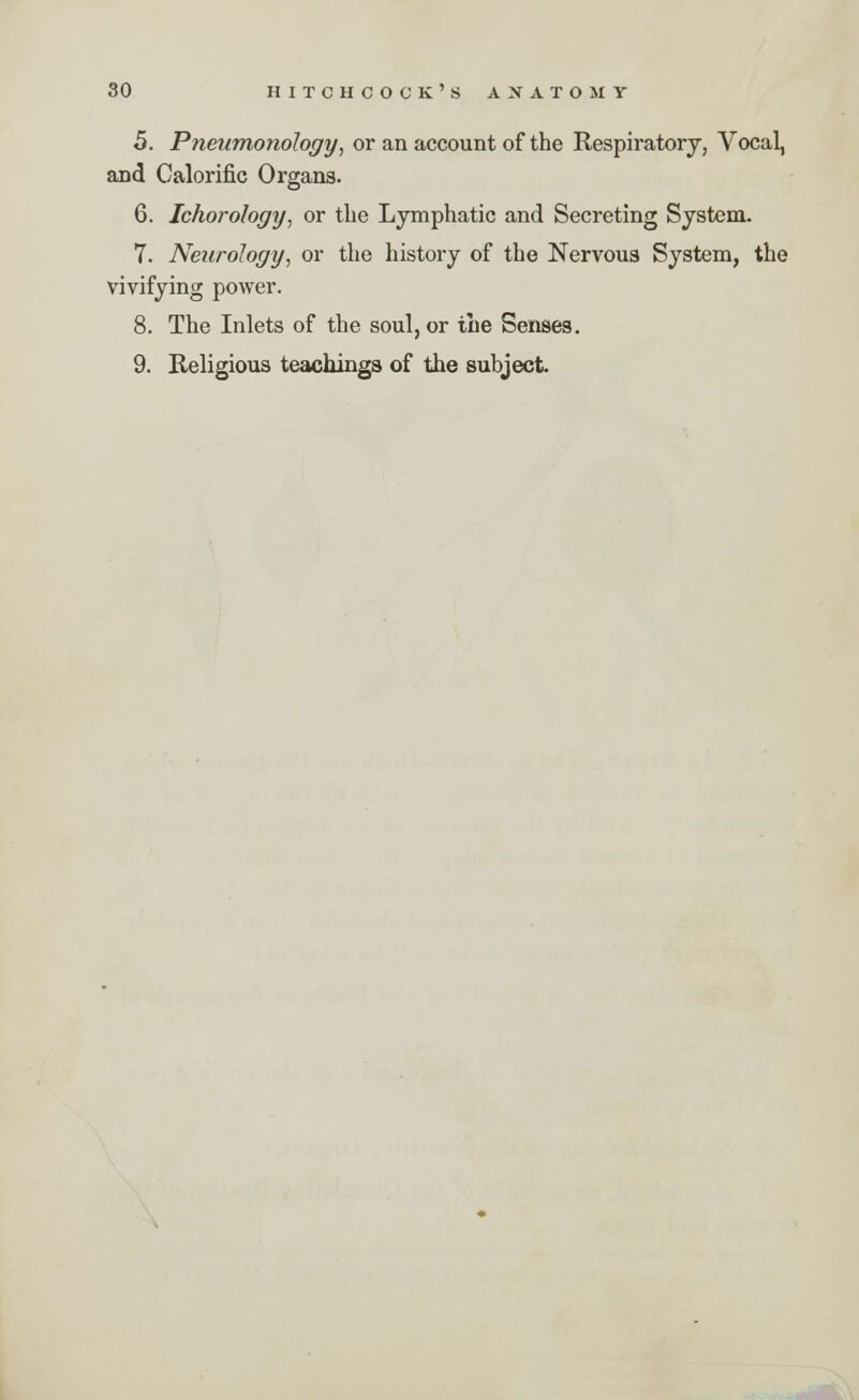 5. Pneumonology, or an account of the Respiratory, Vocal, and Calorific Organs. 6. Ichorohgy, or the Lymphatic and Secreting System. 7. Neurology, or the history of the Nervous System, the vivifying power. 8. The Inlets of the soul, or the Senses. 9. Religious teachings of the subject.