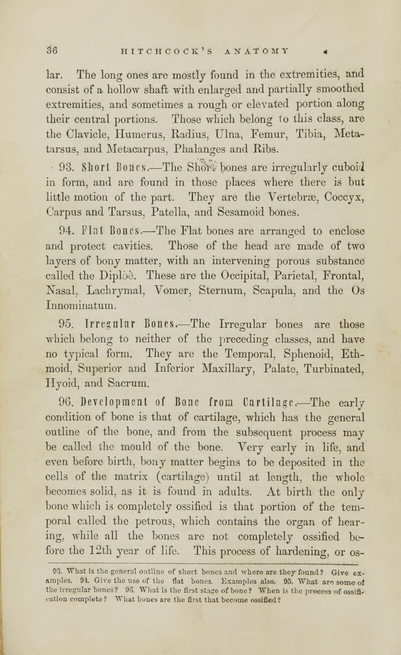 lar. The long ones are mostly found in the extremities, and consist of a hollow shaft with enlarged and partially smoothed extremities, and sometimes a rough or elevated portion along their central portions. Those which belong to this class, are the Clavicle, Humerus, Radius, Ulna, Femur, Tibia, Meta- tarsus, and Metacarpus, Phalanges and Ribs. 93. Short Bones.—The Short hones are irregularly cuboid in form, and are found in those places where there is but little motion of the part. They are the Vertebrae, Coccyx, Carpus and Tarsus, Patella, and Sesamoid bones. 94. Flat Bones.—The Flat bones are arranged to enclose and protect cavities. Those of the head are made of two layers of bony matter, with an intervening porous substance called the Diploe. These are the Occipital, Parietal, Frontal, Nasal, Lachrymal, Vomer, Sternum, Scapula, and the Os Innominatum. 95. Irregular Bones.—The Irregular bones are those which belong to neither of the preceding classes, and have no typical form. They are the Temporal, Sphenoid, Eth- moid, Superior and Inferior Maxillary, Palate, Turbinated, Hyoid, and Sacrum. 96. Development of Bone from Cartilage.—The early condition of bone is that of cartilage, which has the general outline of the bone, and from the subsequent process may be called the mould of the bone. Very early in life, and even before birth, bony matter begins to be deposited in the cells of the matrix (cartilage) until at length, the whole becomes solid, as it is found in adults. At birth the only bone which is completely ossified is that portion of the tem- poral called the petrous, which contains the organ of hear- ing, while all the bones arc not completely ossified be- fore the 12th year of life. This process of hardening, or os- 93. What is the general outline of short bones and where are they found? Give ex- amples. 94. Give the use of the flat bones. Examples also. 95. What ari some of the irregular bones? 90. What is the first stage of bone ? When is the process of ossifi- cation complete ? What bones are the first that become ossified?