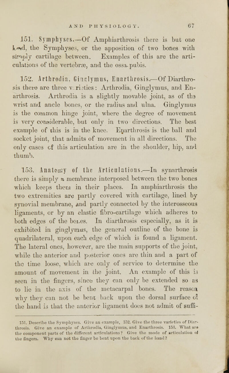 151. Symphyses.—Of Amphiarthrosis there is but one k-^id, the Symphyses, or the apposition of two bones with sinply cartilage between. Examples of this are the arti- culations of the vertebrae, and the ossa- pubis. 152. Arthrodia, Ghidymus, Enartlirosis.—OfDiarthro- sis there are three v. rbties: Arthrodia, Ginglynius, and En- arthrosis. Arthrodia is a slightly movable joint, as of th9 wrist and ancle bones, or the radius and ulna. Ginglymus is the common hinge joint, where the degree of movement is very considerable, but only in two directions. The best example of this is in the knee. Enartlirosis is the ball and socket joint, that admits of movement in all directions. The only cases cf this articulation are in the shoulder, hip, and thumb. 153. Anatomy of the Articulations.-—In synarthrosis there is simply a membrane interposed between the two bones which keeps them in their places. In amphiarthrosis the two extremities are partly covered with cartilage, lined by synovial membrane, and partly connected by the interosseous ligaments, or by an elastic fibro-cartilage which adheres to both edges of the boues. In diarthrosis especially, as it is exhibited in ginglymus, the general outline of the bone is quadrilateral, upon each edge of which is found a ligament. The lateral ones, however, are the main supports of tho joint, while the anterior and posterior ones are thin and a part of tho time loose, which are only of service to determine the amount of movement in the joint. An example of this 13 seen in the fingers, since they can only be extended so as to lie in the axis of the metacarpal bones. The reason why they can not be bent back upon the dorsal surface <A the hand is that the anterior ligament does not admit of suffi- 151. Describe the Symphyses. Give an example. 152. Give the three varieties of Diar- throsis. Give an example of Arthrodia, Ginglymus, and Enartlirosis. 158. What ar» the component parts of the different articulations? Give the mode of articulation ol the fingers. Why ean not the finger be bent upon the back of the band ?