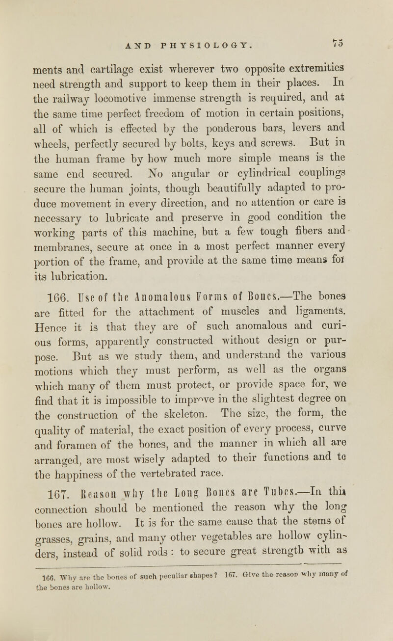 ments and cartilage exist wherever two opposite extremities need strength and support to keep them in their places. In the railway locomotive immense strength is required, and at the same time perfect freedom of motion in certain positions, all of which is effected by the ponderous bars, levers and wheels, perfectly secured by bolts, keys and screws. But in the human frame by how much more simple means is the same end secured. No angular or cylindrical couplings secure the human joints, though beautifully adapted to pro- duce movement in every direction, and no attention or care is necessary to lubricate and preserve in good condition the working parts of this machine, but a few tough fibers and - membranes, secure at once in a most perfect manner every portion of the frame, and provide at the same time means foi its lubrication. 166. Use of the Anomalous Forms of Bones.—The bones are fitted for the attachment of muscles and ligaments. Hence it is that they are of such anomalous and curi- ous forms, apparently constructed without design or pur- pose. But as we study them, and understand the various motions which they must perform, as well as the organs which many of them must protect, or provide space for, we find that it is impossible to improve in the slightest degree on the construction of the skeleton. The size, the form, the quality of material, the exact position of every process, curve and foramen of the bones, and the manner in which all are arranged, are most wisely adapted to their functions and to the happiness of the vertebrated race. 1G7. Reason why the Long Bones are Tubes.—In thia connection should be mentioned the reason why the long bones are hollow. It is for the same cause that the stems of grasses, grains, and many other vegetables are hollow cylin- ders, instead of solid rods : to secure great strength with as 166. Why <vre the hones of such peculiar ehapes? 167. Give the reason why many of the bones are hollow.