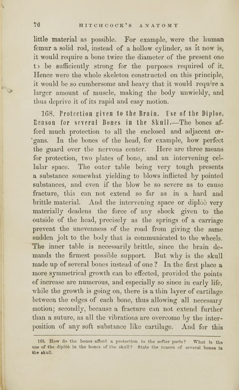 little material as possible. For example, were the human femur a solid rod, instead of a hollow cylinder, as it now is, it would require a bone twice the diameter of the present one t) be sufficiently strong for the purposes required of it. Hence were the whole skeleton constructed on this principle, it would be so cumbersome and heavy that it would require a larger amount of muscle, making the body unwieldy, and thus deprive it of its rapid and easy motion. 168. Protection given to the Brain. Isc of tlie Diploe, Reason for several Bones in the Skull.—The bones af- ford much protection to all the enclosed and adjacent or- 'gans. In the bones of the head, for example, how perfect the guard over the nervous center. Here are three means for protection, two plates of bone, and an intervening cel- lular space. The outer table being very tough presents a substance somewhat yielding to blows inflicted by pointed substances, and even if the blow be so severe as to cause fracture, this can not extend so far as in a hard and brittle material. And the intervening space or diploe very materially deadens the force of any shock given to the outside of the head, precisely as the springs of a carriage prevent the unevenness of the road from giving the same sudden jolt to the body that is communicated to the wheels. The inner table is necessarily brittle, since the brain de- mands the firmest possible support. But why is the skull made up of several bones instead of one ? In the first place a more symmetrical growth can be effected, provided the points of increase are numerous, and especially so since in early life, while the growth is going on, there is a thin layer of cartilage between the edges of each bone, thus allowing all necessary motion; secondly, because a fracture can not extend further than a suture, as all the vibrations are overcome by the inter- position of any soft substance like cartilage. And for this 1GS. How do tlio bones afford a protection to the softer parts? What is tha use of the dipl66 in the bones of the skull ? State the reason of several bones in the skull.