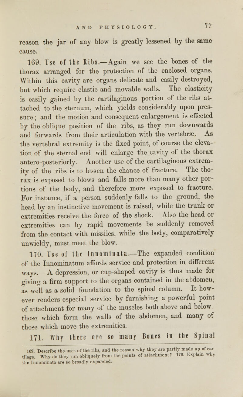 IT reason the jar of any blow is greatly lessened by the same cause. 169. Use of the Ribs.—Again we see the bones of the thorax arranged for the protection of the enclosed organs. Within this cavity are organs delicate and easily destroyed, but which require elastic and movable walls. The elasticity is easily gained by the cartilaginous portion of the ribs at- tached to the sternum, which yields considerably upon pres- sure ; and the motion and consequent enlargement is effected by the oblique position of the ribs, as they run downwards and forwards from their articulation with the vertebrae. As the vertebral extremity is the fixed point, of course the eleva- tion of tbe sternal end will enlarge the cavity of the thorax antero-posteriorly. Another use of the cartilaginous extrem- ity of the ribs is to lessen the chance of fracture. The tho- rax is exposed to blows and falls more than many other por- tions of the body, and therefore more exposed to fracture. For instance, if a person suddenly falls to the ground, the head by an instinctive movement is raised, while the trunk or extremities receive the force of the shock. Also the head or extremities can by rapid movements be suddenly removed from the contact with missiles, while the body, comparatively unwieldy, must meet the blow. 170. Use of the Innominata.—The expanded condition of the Innominatum affords service and protection in different ways. A depression, or cup-shaped cavity is thus made for giving a firm support to the organs contained in the abdomen, as well as a solid foundation to the spinal column. It how- ever renders especial service by furnishing a powerful point of attachment for many of the muscles both above and below those which form the walls of the abdomen, and many of those which move the extremities. 171. Why there are so many Bones in the Spinal 169. Describe the uses of the ribs, and the reason why they are partly made up of car tilage. Why do they run obliquely from the points of attachment? 1T0. Explain why the Innominata are so broadly expanded.