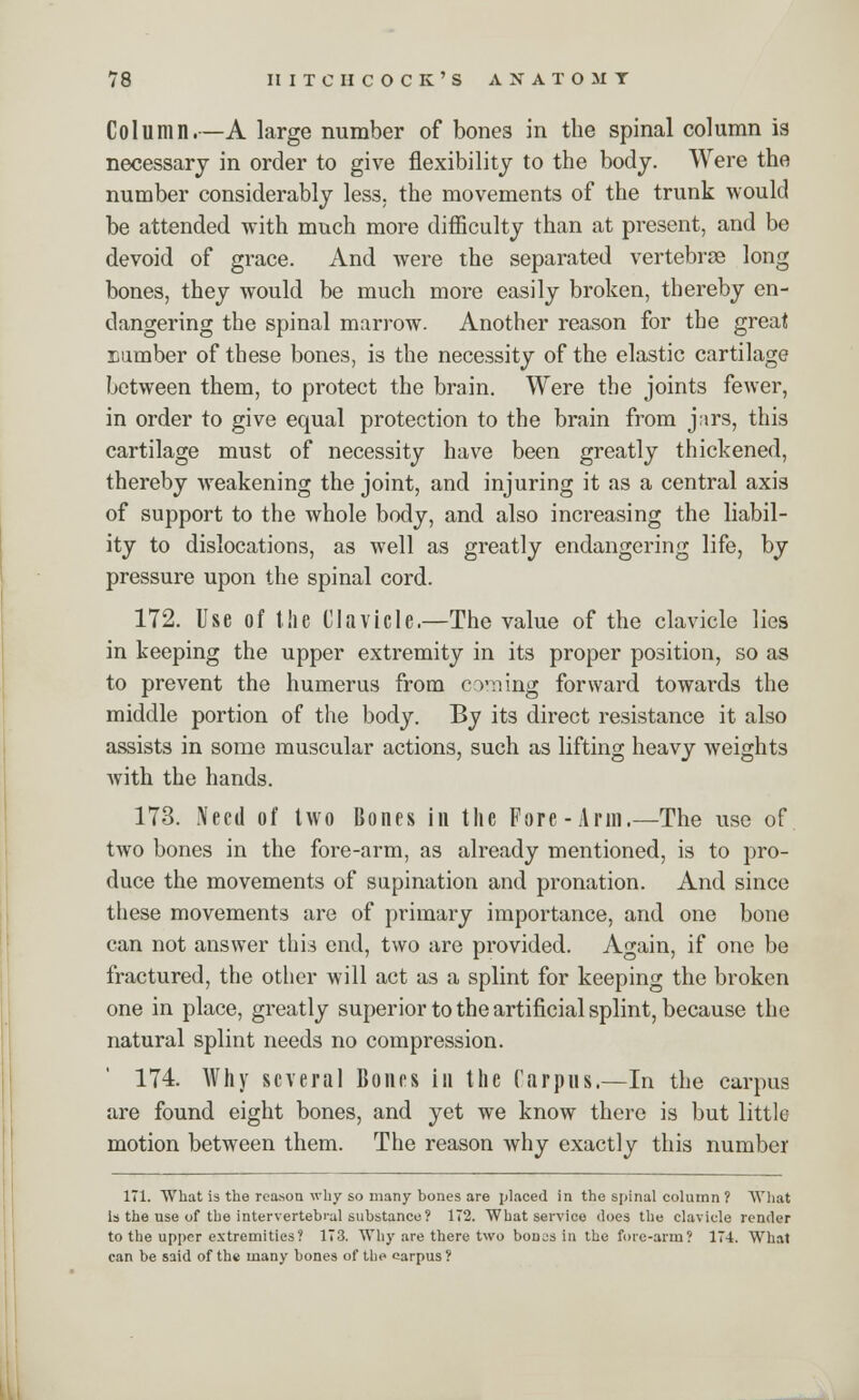 Column.—A large number of bones in the spinal column is necessary in order to give flexibility to the body. Were the number considerably less, the movements of the trunk would be attended with much more difficulty than at present, and be devoid of grace. And were the separated vertebrae long bones, they would be much more easily broken, thereby en- dangering the spinal marrow. Another reason for the great number of these bones, is the necessity of the elastic cartilage between them, to protect the brain. Were the joints fewer, in order to give equal protection to the brain from jars, this cartilage must of necessity have been greatly thickened, thereby weakening the joint, and injuring it as a central axis of support to the whole body, and also increasing the liabil- ity to dislocations, as well as greatly endangering life, by pressure upon the spinal cord. 172. Use of the Clavicle.—The value of the clavicle lies in keeping the upper extremity in its proper position, so as to prevent the humerus from coming forward towards the middle portion of the body. By its direct resistance it also assists in some muscular actions, such as lifting heavy weights with the hands. 173. Need of two Bones in the Fore-Arm.—The use of two bones in the fore-arm, as already mentioned, is to pro- duce the movements of supination and pronation. And since these movements are of primary importance, and one bone can not answer this end, two are provided. Again, if one be fractured, the other will act as a splint for keeping the broken one in place, greatly superior to the artificial splint, because the natural splint needs no compression. 174. Why several Bones in the Carpus.—In the carpus are found eight bones, and yet we know there is but little motion between them. The reason why exactly this number 171. What is the reason why so many bones are placed in the spinal column ? What Is the use of the intervertebral substance? 172. What service does the clavicle render to the upper extremities? 173. Why are there two bonss in the fore-arm? 174. What can be said of the many bones of the carpus ?