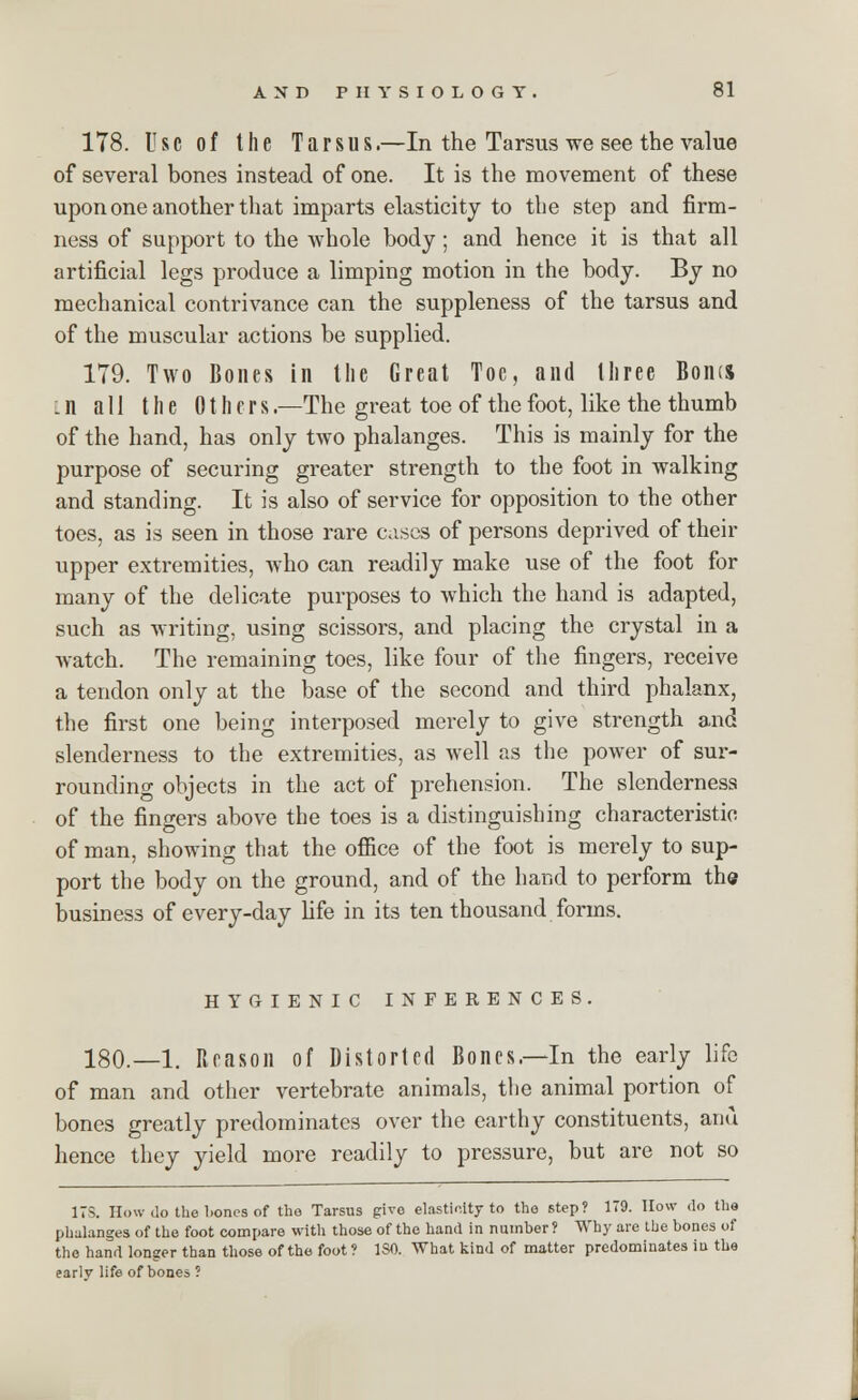 178. Use of the Tarsus.—In the Tarsus we see the value of several bones instead of one. It is the movement of these upon one another that imparts elasticity to the step and firm- ness of support to the whole body; and hence it is that all artificial legs produce a limping motion in the body. By no mechanical contrivance can the suppleness of the tarsus and of the muscular actions be supplied. 179. Two Bones in the Great Toe, and three Bonis l n all the Others .—The great toe of the foot, like the thumb of the hand, has only two phalanges. This is mainly for the purpose of securing greater strength to the foot in walking and standing. It is also of service for opposition to the other toes, as is seen in those rare cases of persons deprived of then- upper extremities, who can readily make use of the foot for many of the delicate purposes to which the hand is adapted, such as writing, using scissors, and placing the crystal in a watch. The remaining toes, like four of the fingers, receive a tendon only at the base of the second and third phalanx, the first one being interposed merely to give strength and slenderness to the extremities, as well as the power of sur- rounding objects in the act of prehension. The slenderness of the fingers above the toes is a distinguishing characteristic of man, showing that the office of the foot is merely to sup- port the body on the ground, and of the hand to perform the business of every-day life in its ten thousand forms. HYGIENIC INFERENCES. 180.—1. Reason of Distorted Bones.—In the early life of man and other vertebrate animals, the animal portion of bones greatly predominates over the earthy constituents, and hence they yield more readily to pressure, but are not so ITS. How do the bones of the Tarsus giro elasticity to the step? 179. How do the phalanges of the foot compare with those of the hand in number ? Why are the bones of the hand longer than those of the foot ? ISO. What kind of matter predominates ia the early life of bones ?