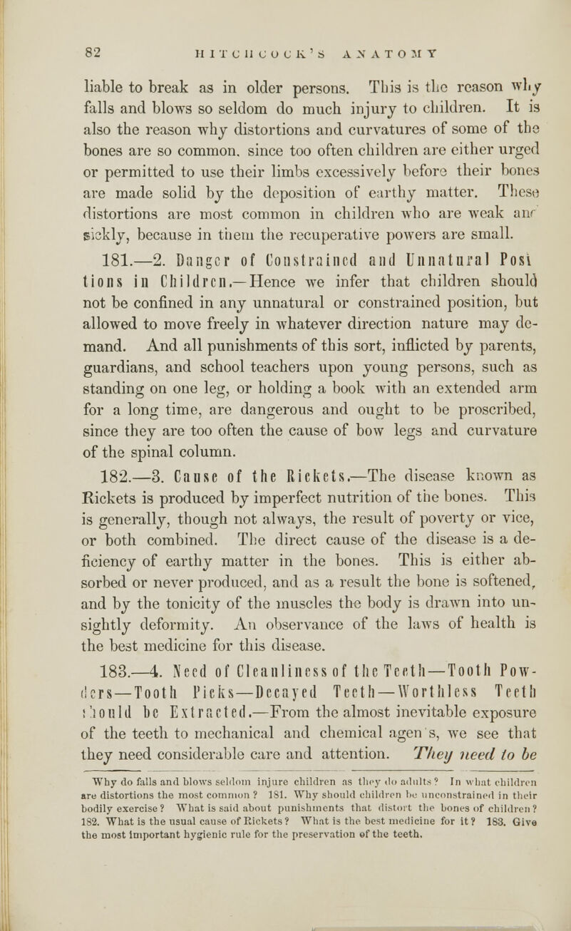 liable to break as in older persons. This is the reason why falls and blows so seldom do much injury to children. It is also the reason why distortions and curvatures of some of the bones are so common, since too often children are either urged or permitted to use their limbs excessively before their bones are made solid by the deposition of earthy matter. These distortions are most common in children who are weak anr siskly, because in them the recuperative powers are small. 181.—2. Danger of Constrained and Unnatural Posi tions in Children.—Hence we infer that children should not be confined in any unnatural or constrained position, but allowed to move freely in whatever direction nature may de- mand. And all punishments of this sort, inflicted by parents, guardians, and school teachers upon young persons, such as standing on one leg;, or holding a book with an extended arm for a long time, are dangerous and ought to be proscribed, since they are too often the cause of bow legs and curvature of the spinal column. 182.—3. Cause of the Rickets.—The disease known as Rickets is produced by imperfect nutrition of the bones. This is generally, though not always, the result of poverty or vice, or both combined. The direct cause of the disease is a de- ficiency of earthy matter in the bones. This is either ab- sorbed or never produced, and as a result the bone is softened, and by the tonicity of the muscles the body is drawn into un- sightly deformity. An observance of the laws of health is the best medicine for this disease. 183.—4. Need of Cleanliness of the Teeth —Tooth Pow- ders—Tooth Picks—Decayed Teeth —Worthless Teeth !')ouId he Extracted.—From the almost inevitable exposure of the teeth to mechanical and chemical agon's, we see that they need considerable care and attention. They need to be Why do falls and blows seldom injure children as they do adults ? In what children are distortions the most common ? 181. Why should children be unconstrained in their bodily exercise ? What is said about punishments that distort the bones of children? 182. What is the usual cause of Rickets ? What is the best medicine for it? 183. Give the most important hygienic rule for the preservation «f the teeth.